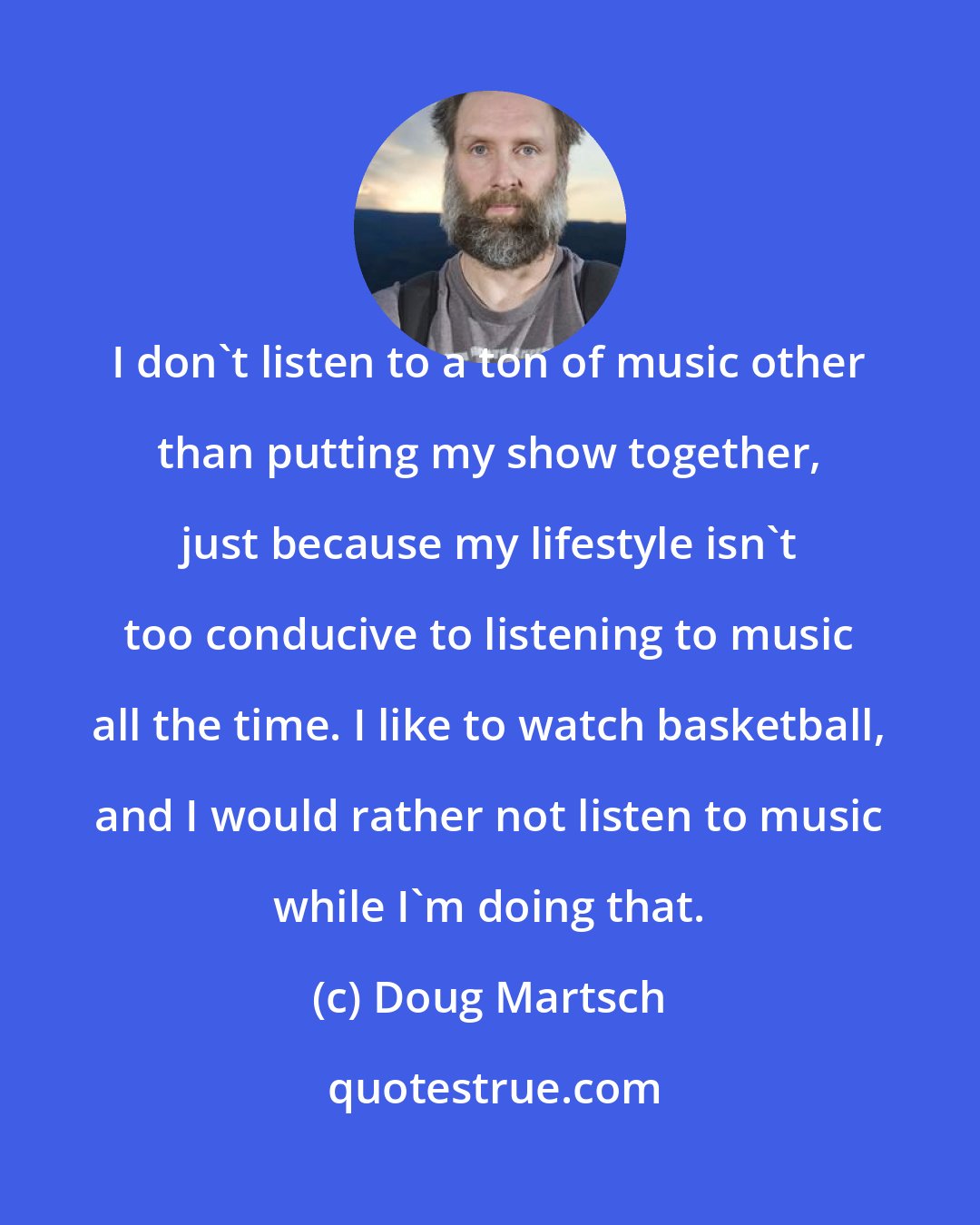 Doug Martsch: I don't listen to a ton of music other than putting my show together, just because my lifestyle isn't too conducive to listening to music all the time. I like to watch basketball, and I would rather not listen to music while I'm doing that.