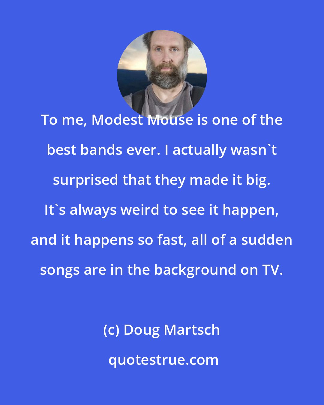 Doug Martsch: To me, Modest Mouse is one of the best bands ever. I actually wasn't surprised that they made it big. It's always weird to see it happen, and it happens so fast, all of a sudden songs are in the background on TV.