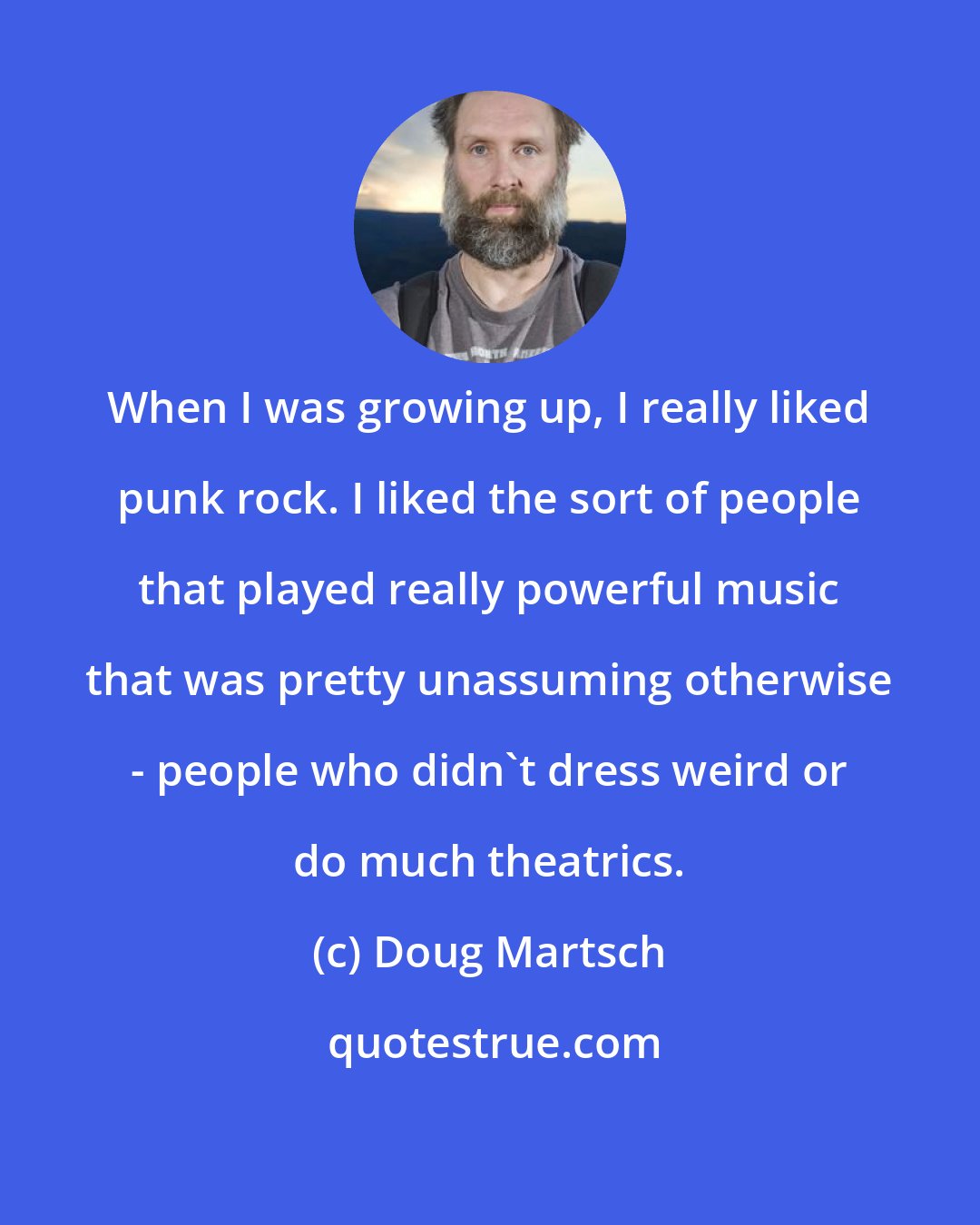 Doug Martsch: When I was growing up, I really liked punk rock. I liked the sort of people that played really powerful music that was pretty unassuming otherwise - people who didn't dress weird or do much theatrics.