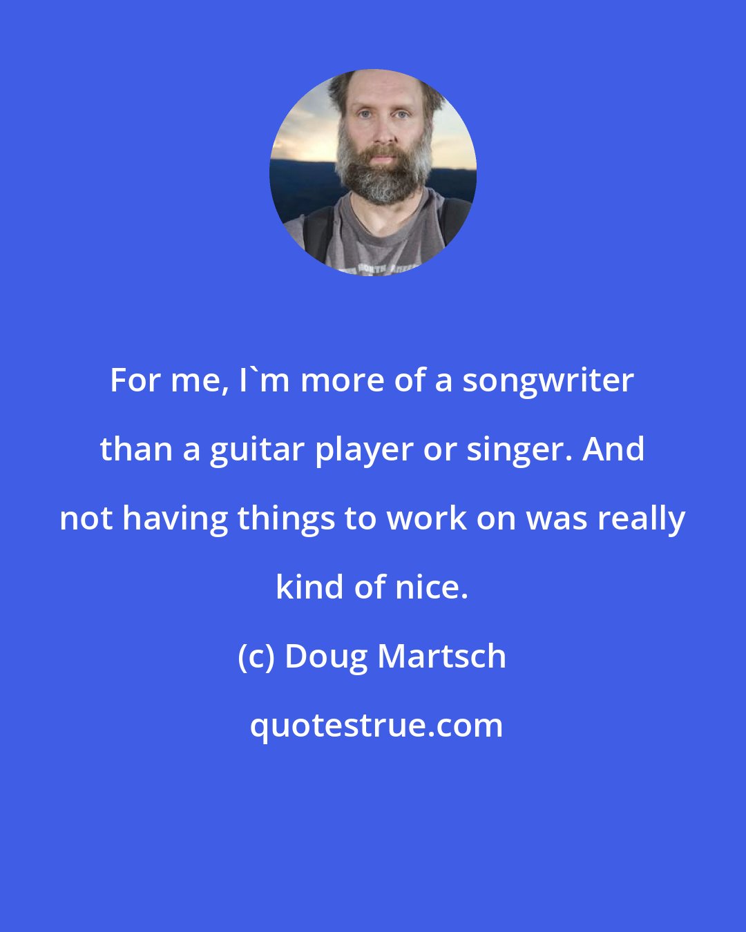 Doug Martsch: For me, I'm more of a songwriter than a guitar player or singer. And not having things to work on was really kind of nice.