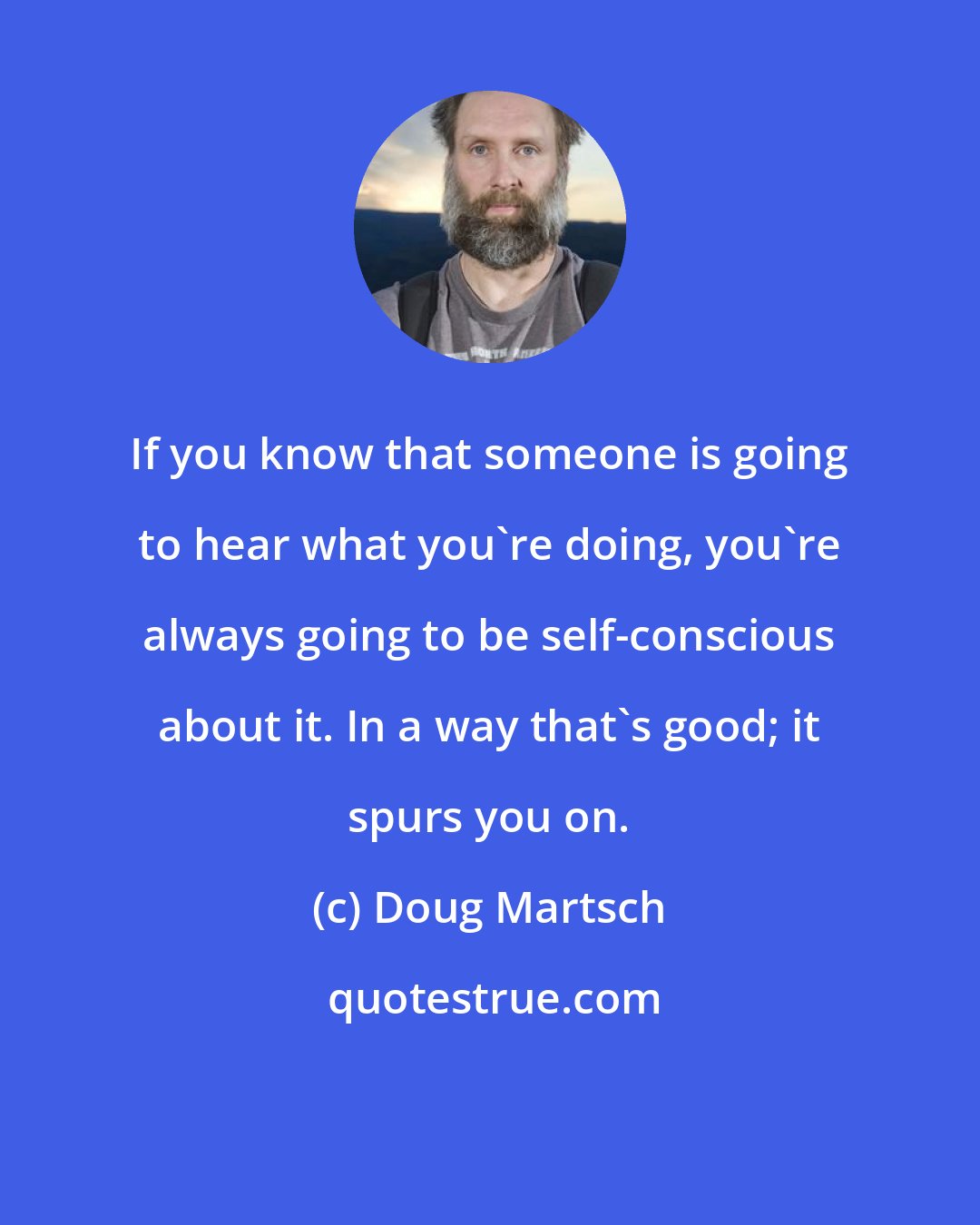 Doug Martsch: If you know that someone is going to hear what you're doing, you're always going to be self-conscious about it. In a way that's good; it spurs you on.