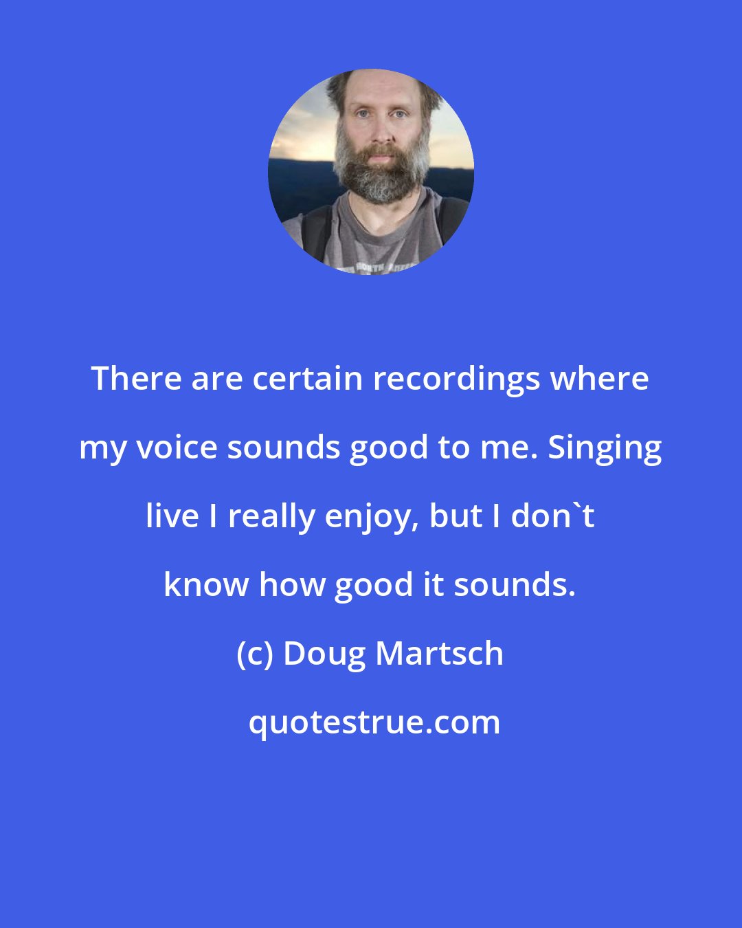 Doug Martsch: There are certain recordings where my voice sounds good to me. Singing live I really enjoy, but I don't know how good it sounds.