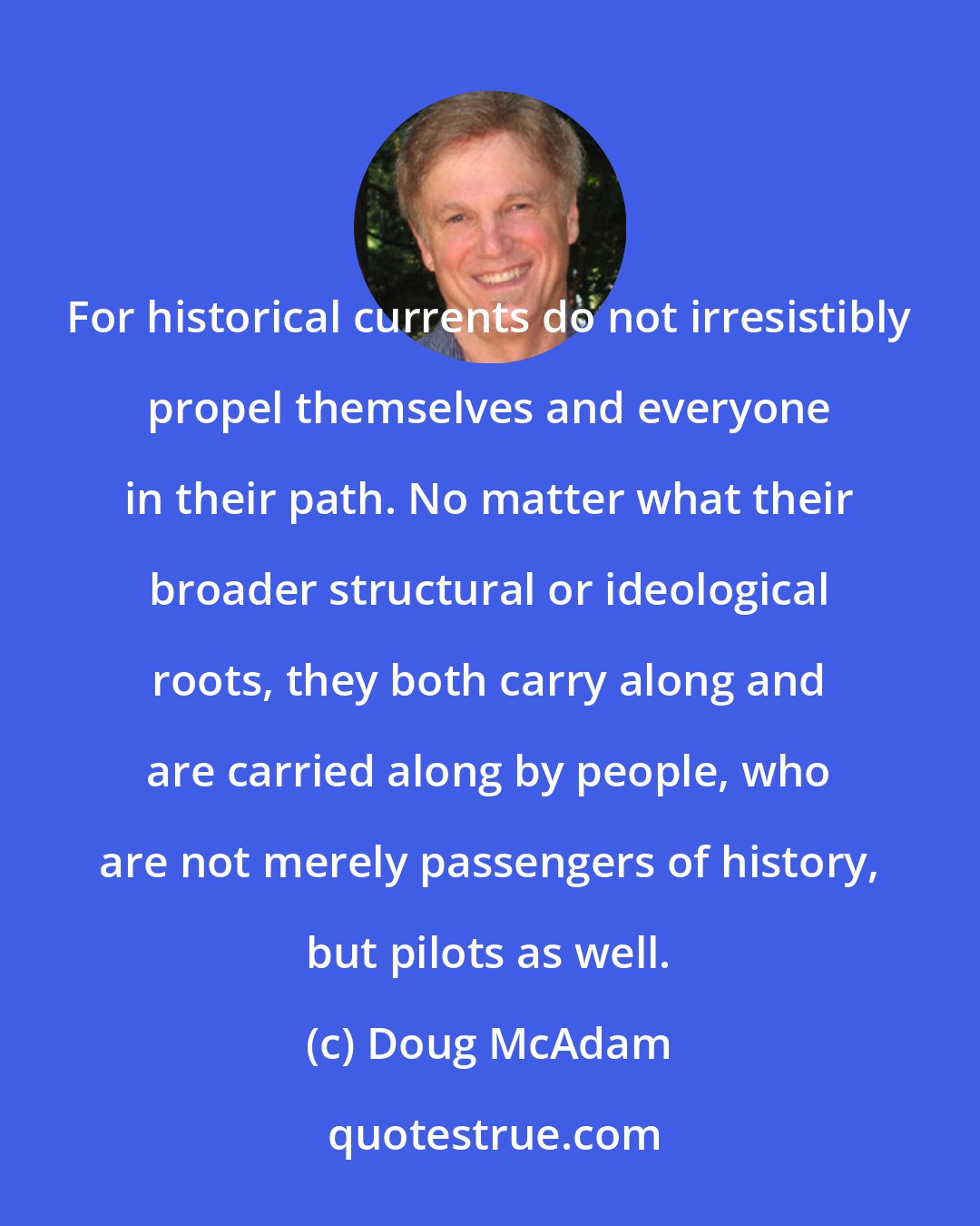 Doug McAdam: For historical currents do not irresistibly propel themselves and everyone in their path. No matter what their broader structural or ideological roots, they both carry along and are carried along by people, who are not merely passengers of history, but pilots as well.