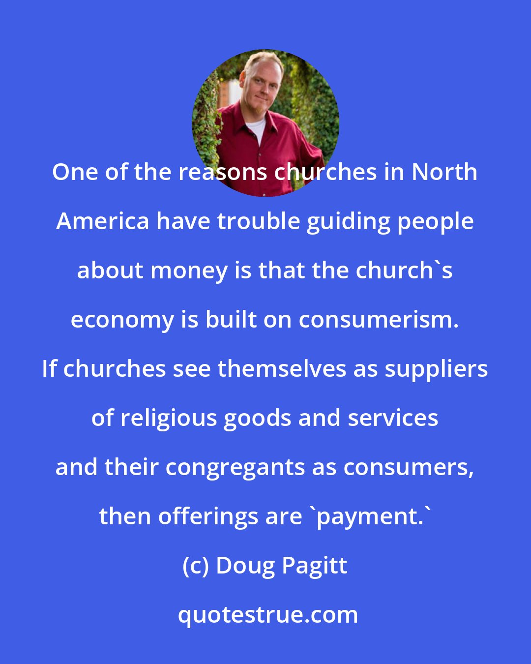 Doug Pagitt: One of the reasons churches in North America have trouble guiding people about money is that the church's economy is built on consumerism. If churches see themselves as suppliers of religious goods and services and their congregants as consumers, then offerings are 'payment.'