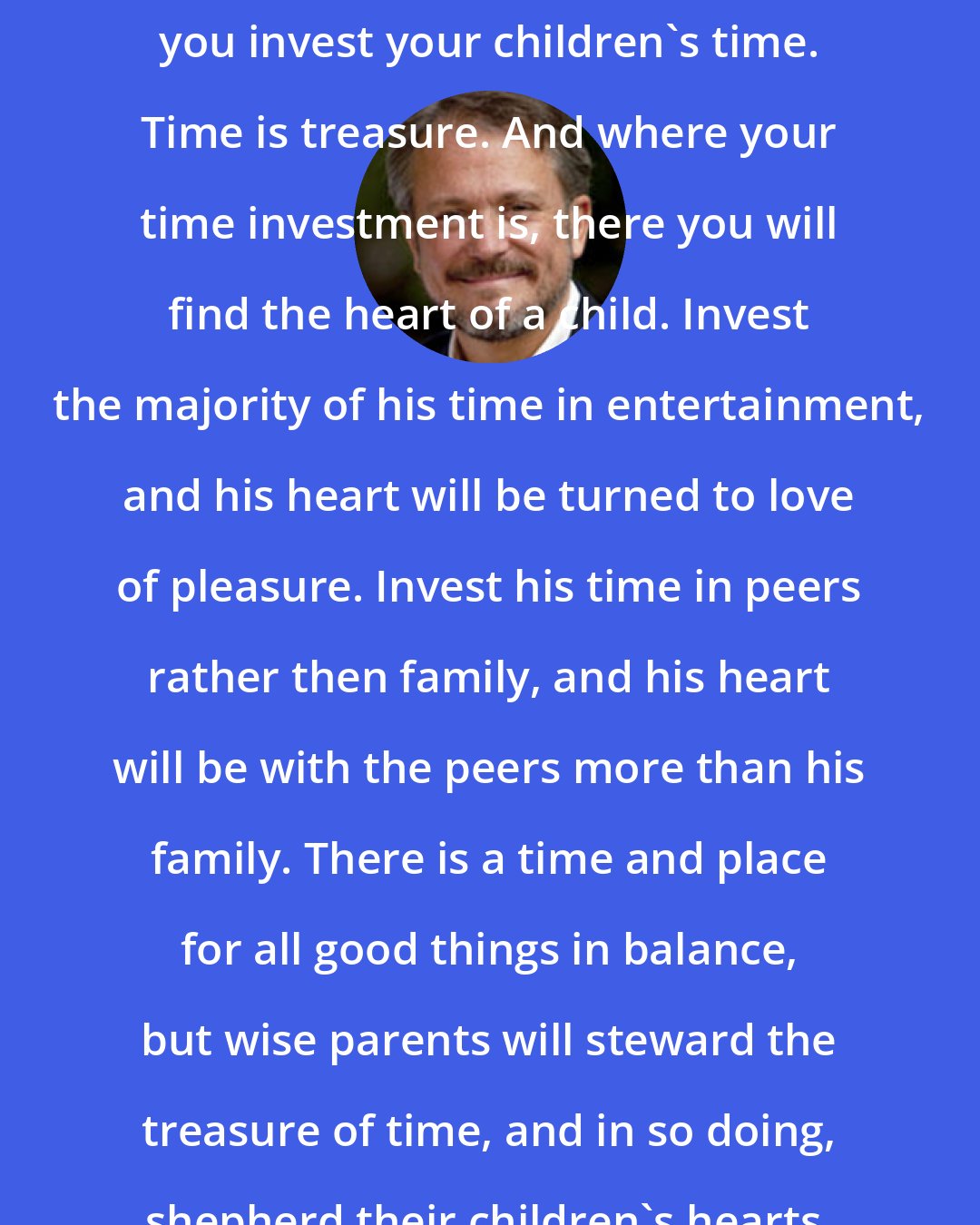 Doug Phillips: Think long and hard about the way you invest your children's time. Time is treasure. And where your time investment is, there you will find the heart of a child. Invest the majority of his time in entertainment, and his heart will be turned to love of pleasure. Invest his time in peers rather then family, and his heart will be with the peers more than his family. There is a time and place for all good things in balance, but wise parents will steward the treasure of time, and in so doing, shepherd their children's hearts.