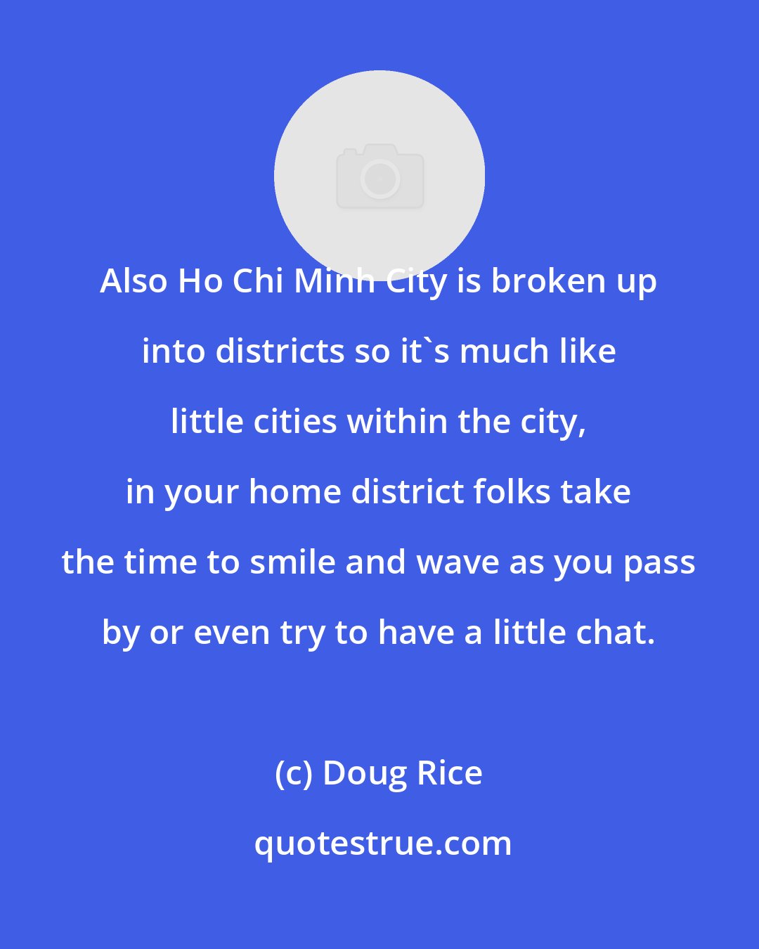 Doug Rice: Also Ho Chi Minh City is broken up into districts so it's much like little cities within the city, in your home district folks take the time to smile and wave as you pass by or even try to have a little chat.