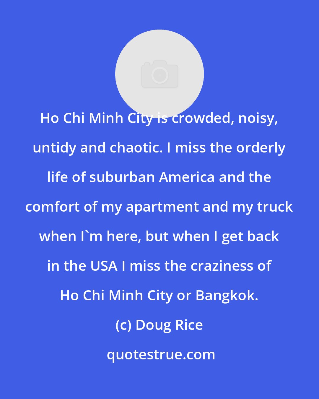 Doug Rice: Ho Chi Minh City is crowded, noisy, untidy and chaotic. I miss the orderly life of suburban America and the comfort of my apartment and my truck when I'm here, but when I get back in the USA I miss the craziness of Ho Chi Minh City or Bangkok.