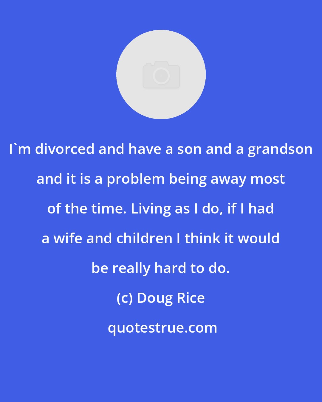 Doug Rice: I'm divorced and have a son and a grandson and it is a problem being away most of the time. Living as I do, if I had a wife and children I think it would be really hard to do.