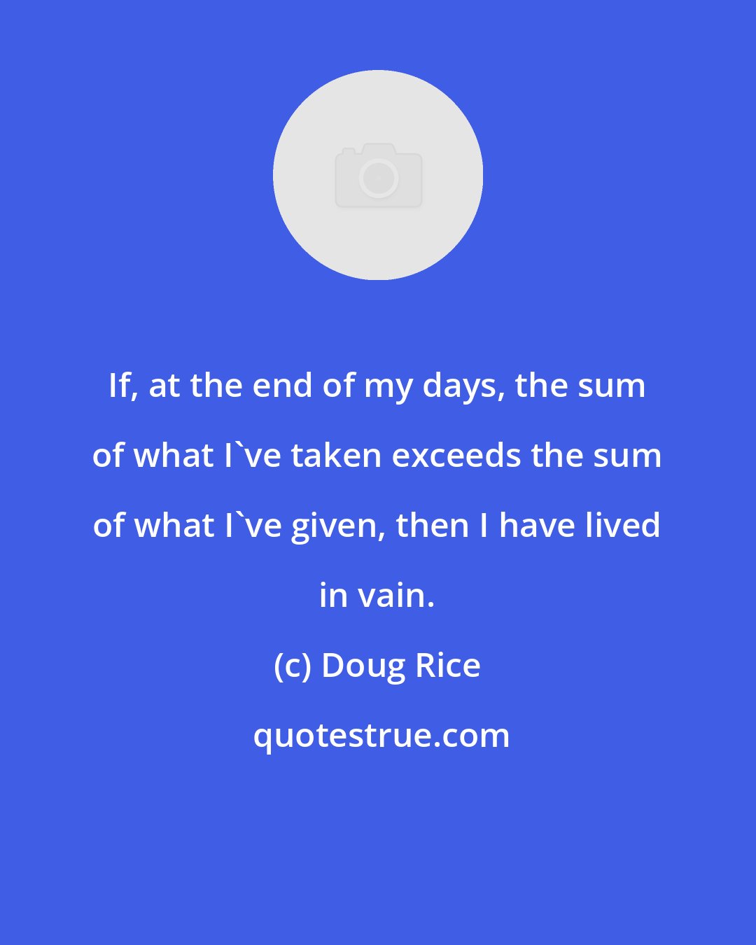 Doug Rice: If, at the end of my days, the sum of what I've taken exceeds the sum of what I've given, then I have lived in vain.