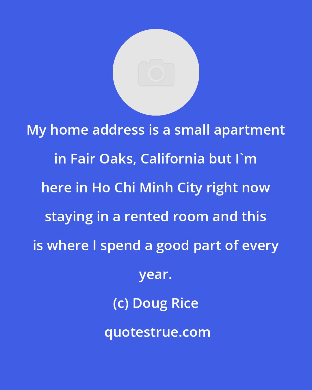 Doug Rice: My home address is a small apartment in Fair Oaks, California but I'm here in Ho Chi Minh City right now staying in a rented room and this is where I spend a good part of every year.