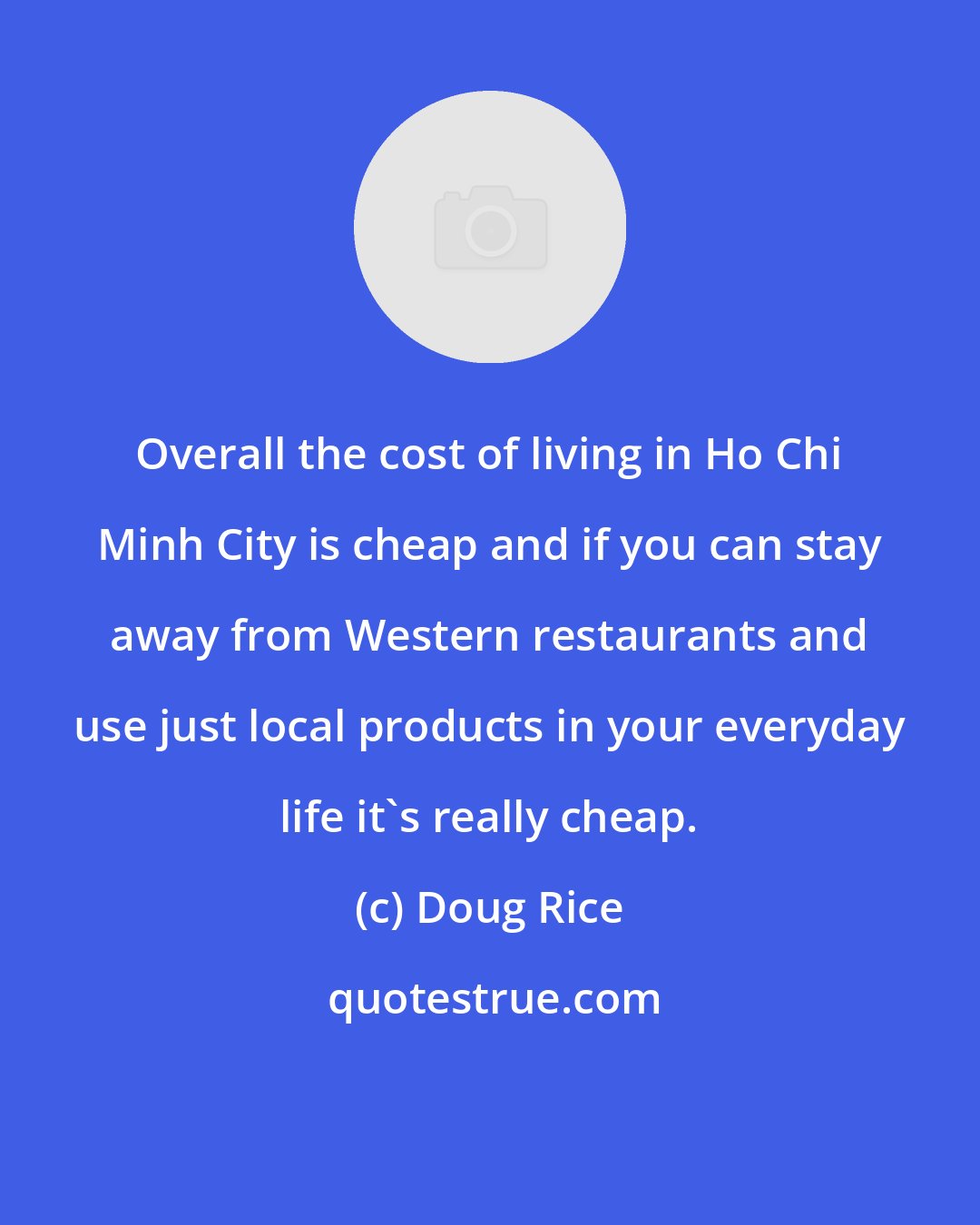 Doug Rice: Overall the cost of living in Ho Chi Minh City is cheap and if you can stay away from Western restaurants and use just local products in your everyday life it's really cheap.