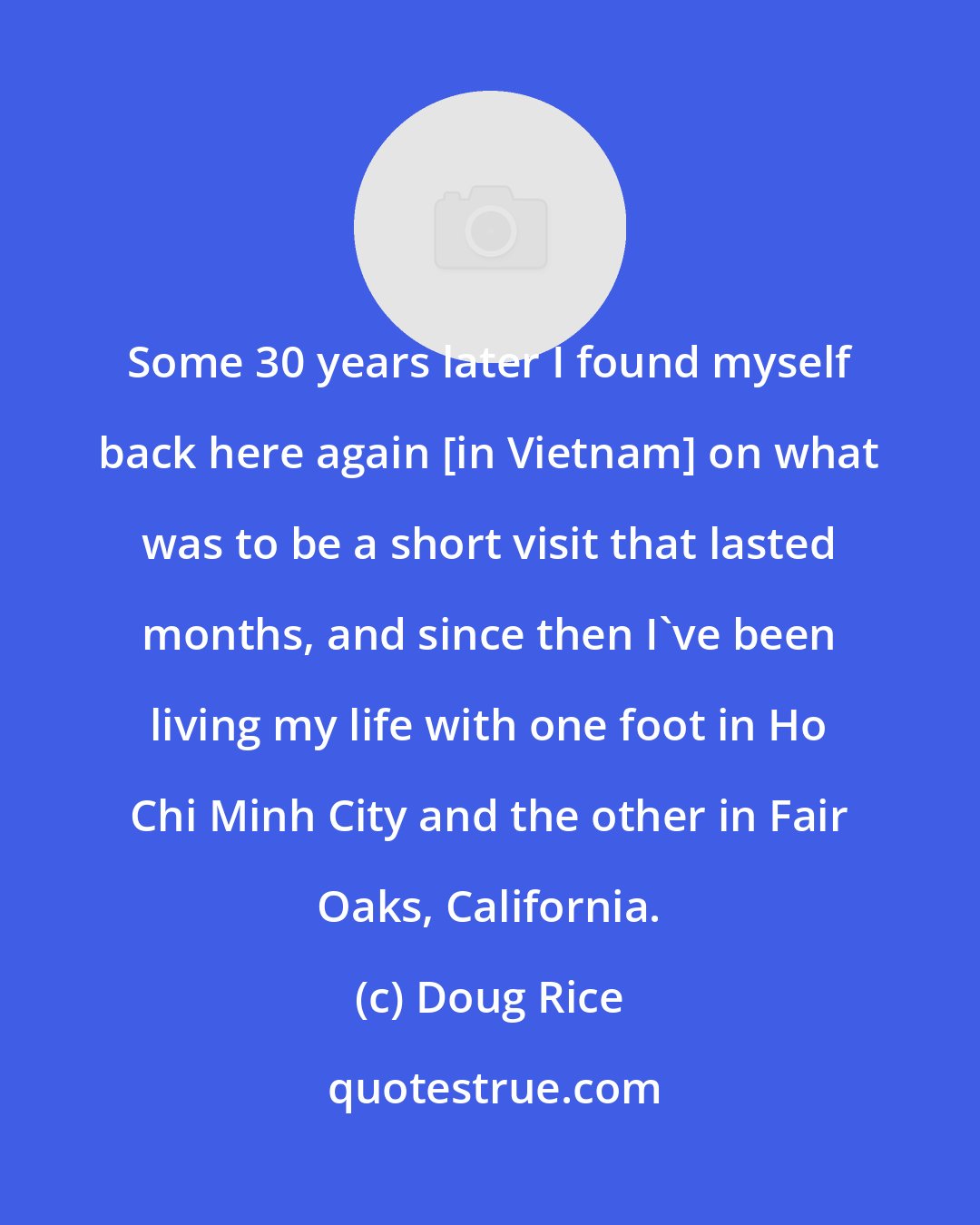 Doug Rice: Some 30 years later I found myself back here again [in Vietnam] on what was to be a short visit that lasted months, and since then I've been living my life with one foot in Ho Chi Minh City and the other in Fair Oaks, California.