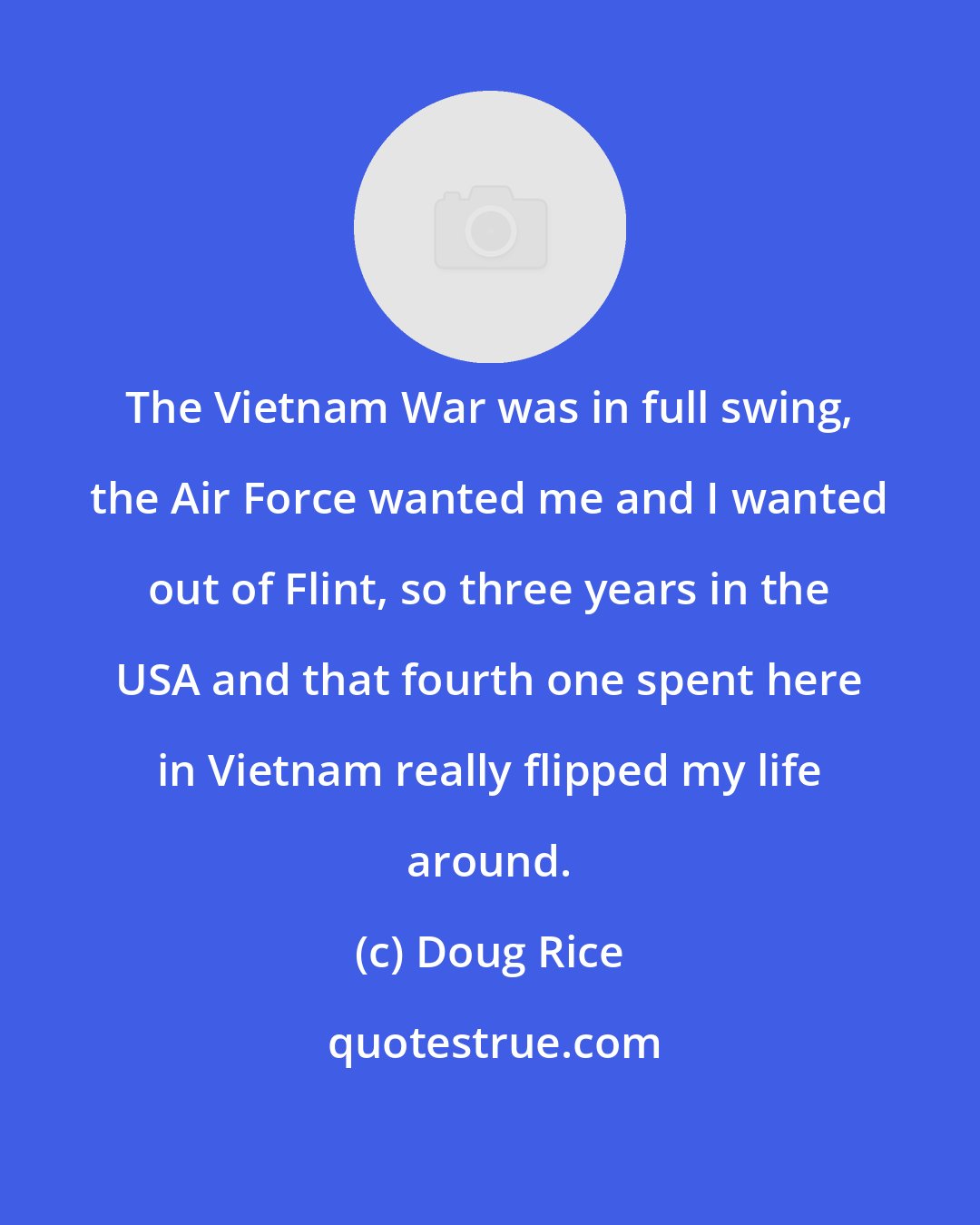 Doug Rice: The Vietnam War was in full swing, the Air Force wanted me and I wanted out of Flint, so three years in the USA and that fourth one spent here in Vietnam really flipped my life around.