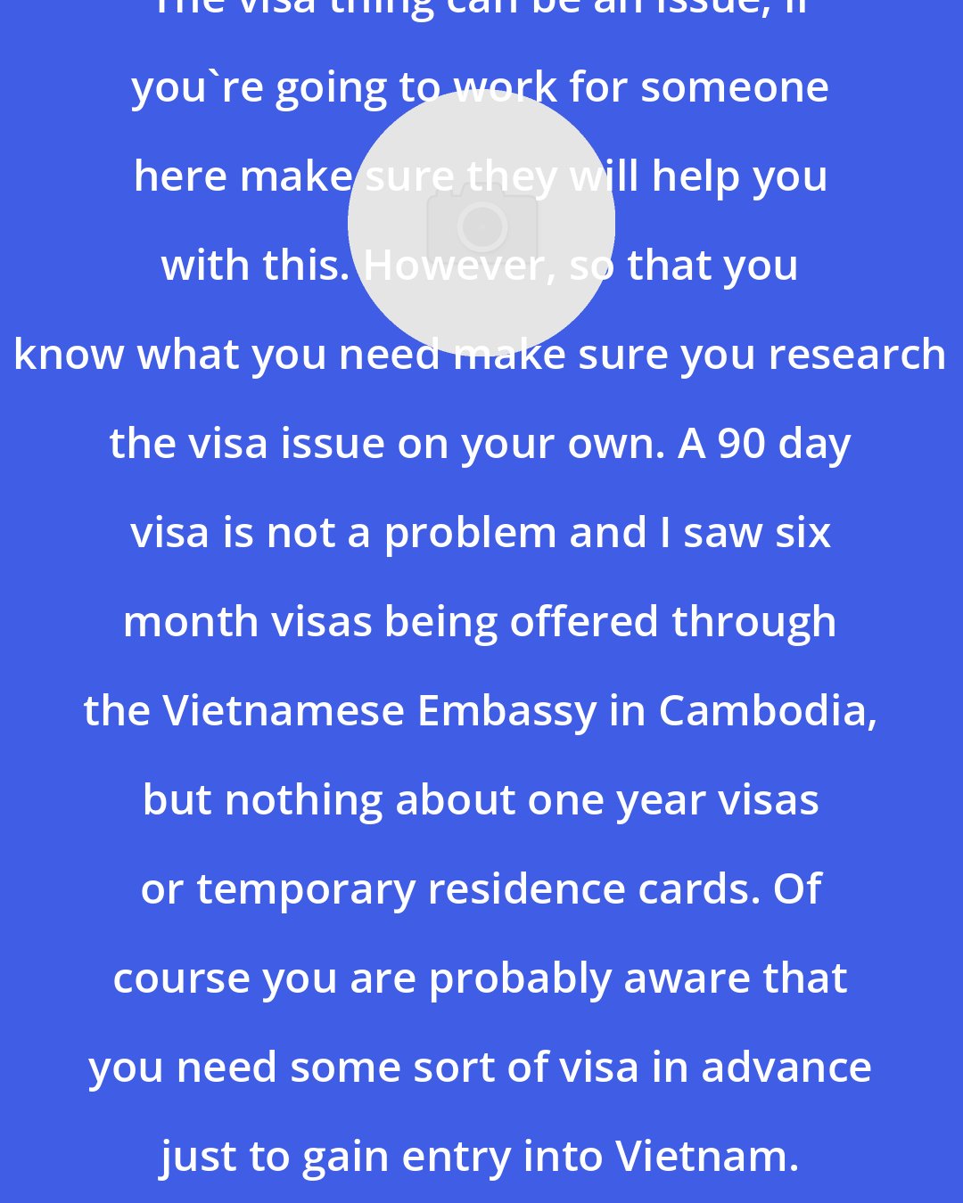 Doug Rice: The visa thing can be an issue, if you're going to work for someone here make sure they will help you with this. However, so that you know what you need make sure you research the visa issue on your own. A 90 day visa is not a problem and I saw six month visas being offered through the Vietnamese Embassy in Cambodia, but nothing about one year visas or temporary residence cards. Of course you are probably aware that you need some sort of visa in advance just to gain entry into Vietnam.