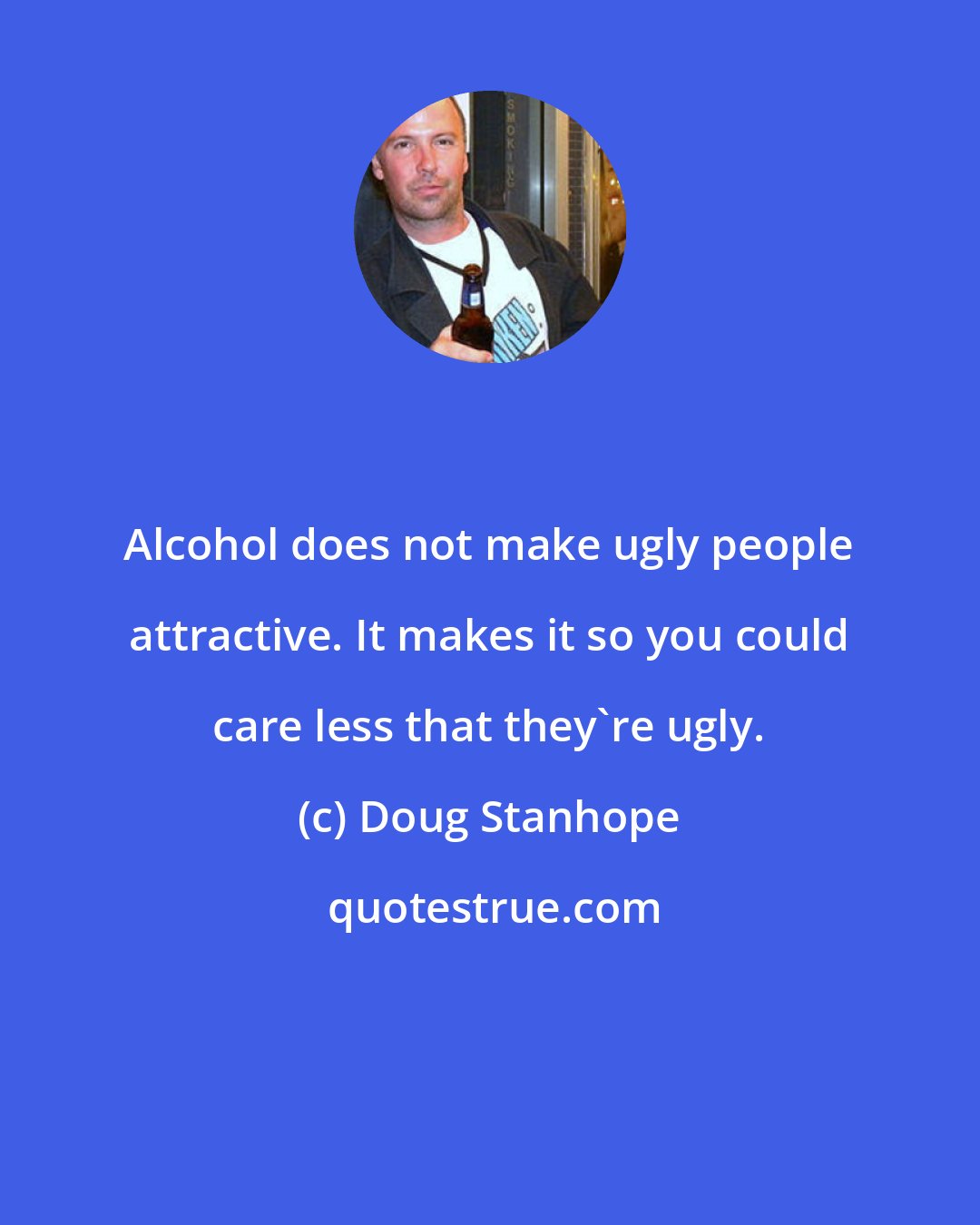 Doug Stanhope: Alcohol does not make ugly people attractive. It makes it so you could care less that they're ugly.