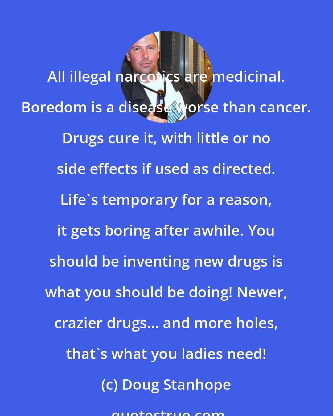 Doug Stanhope: All illegal narcotics are medicinal. Boredom is a disease worse than cancer. Drugs cure it, with little or no side effects if used as directed. Life's temporary for a reason, it gets boring after awhile. You should be inventing new drugs is what you should be doing! Newer, crazier drugs... and more holes, that's what you ladies need!