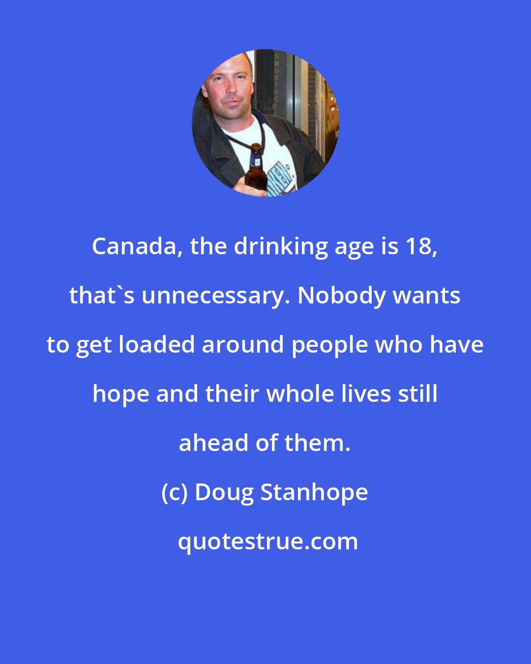 Doug Stanhope: Canada, the drinking age is 18, that's unnecessary. Nobody wants to get loaded around people who have hope and their whole lives still ahead of them.