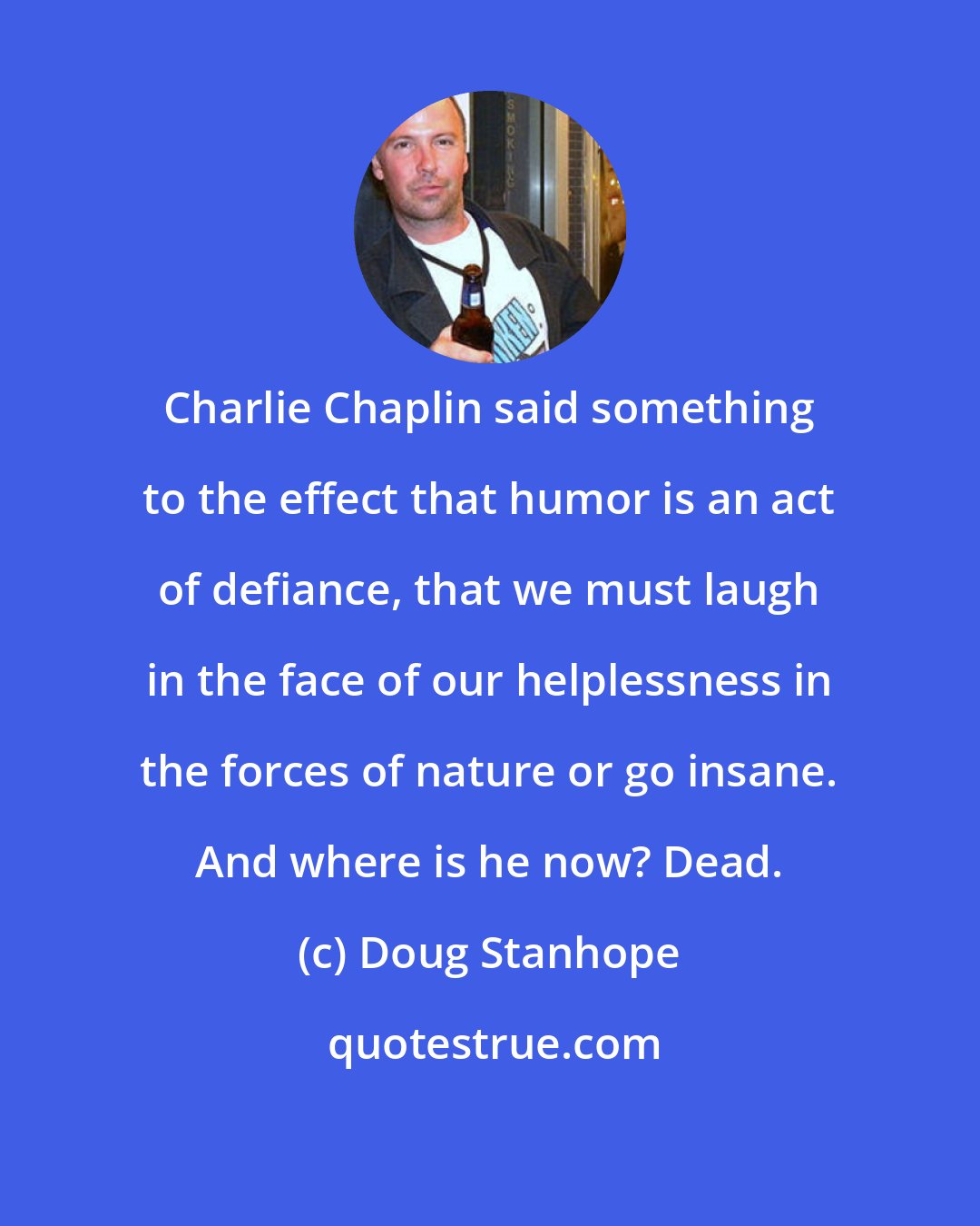 Doug Stanhope: Charlie Chaplin said something to the effect that humor is an act of defiance, that we must laugh in the face of our helplessness in the forces of nature or go insane. And where is he now? Dead.