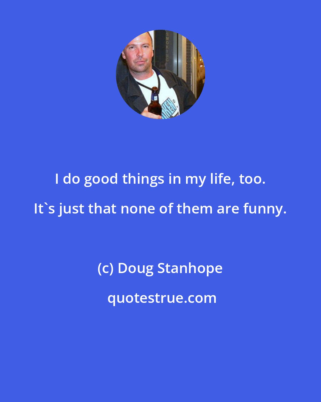 Doug Stanhope: I do good things in my life, too. It's just that none of them are funny.