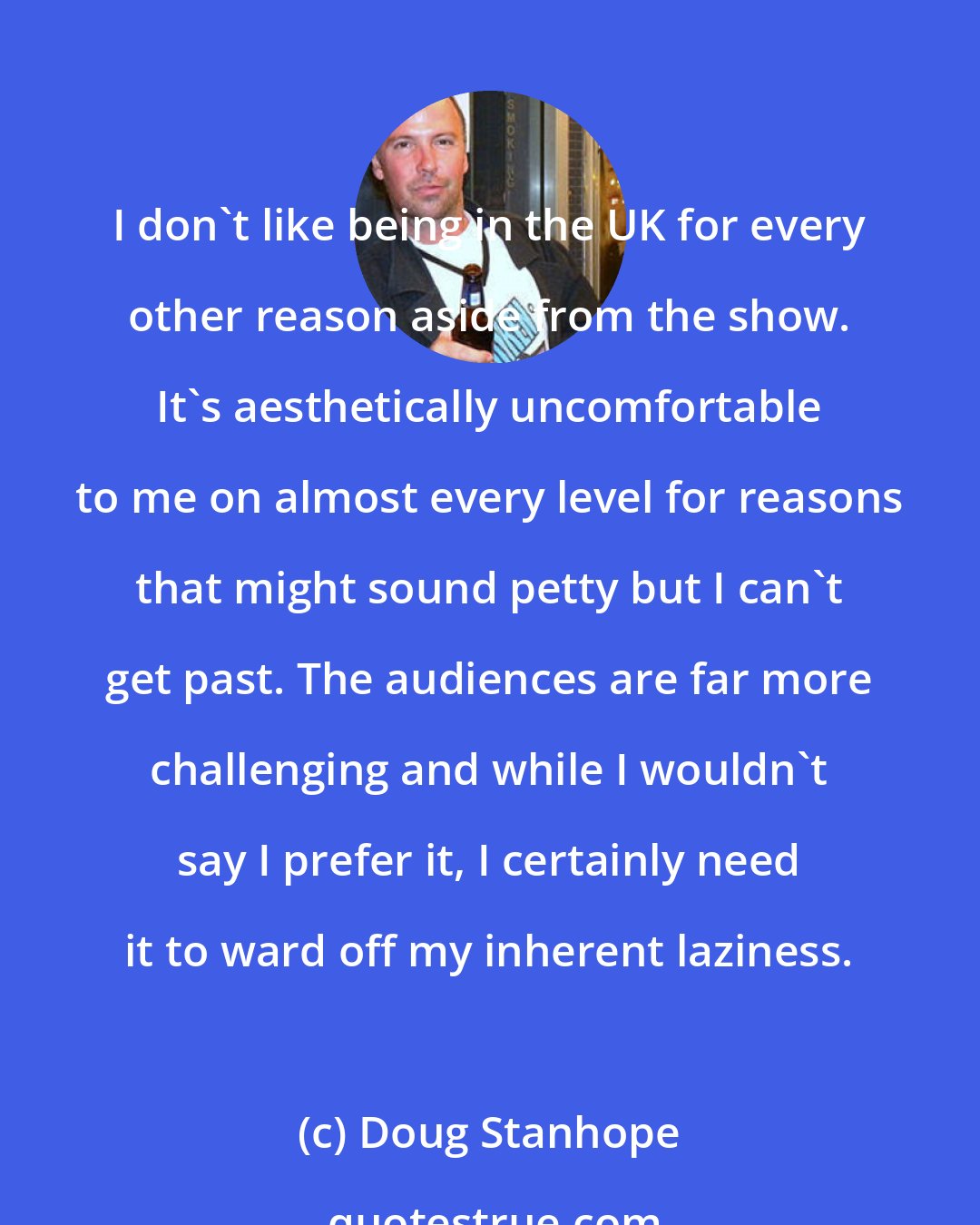 Doug Stanhope: I don't like being in the UK for every other reason aside from the show. It's aesthetically uncomfortable to me on almost every level for reasons that might sound petty but I can't get past. The audiences are far more challenging and while I wouldn't say I prefer it, I certainly need it to ward off my inherent laziness.