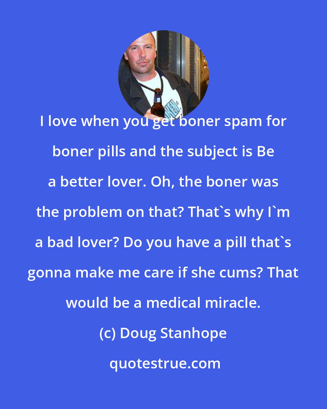 Doug Stanhope: I love when you get boner spam for boner pills and the subject is Be a better lover. Oh, the boner was the problem on that? That's why I'm a bad lover? Do you have a pill that's gonna make me care if she cums? That would be a medical miracle.