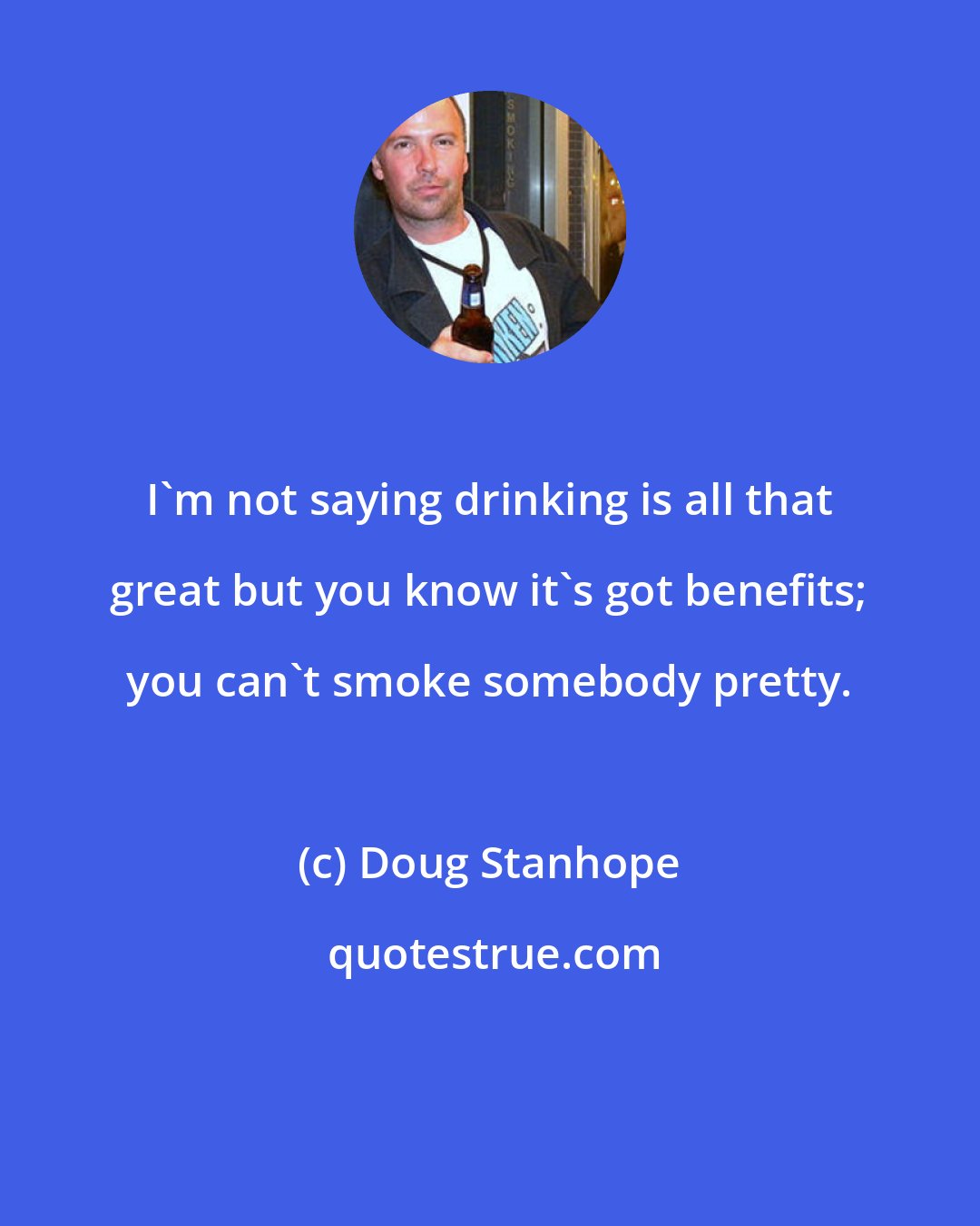 Doug Stanhope: I'm not saying drinking is all that great but you know it's got benefits; you can't smoke somebody pretty.