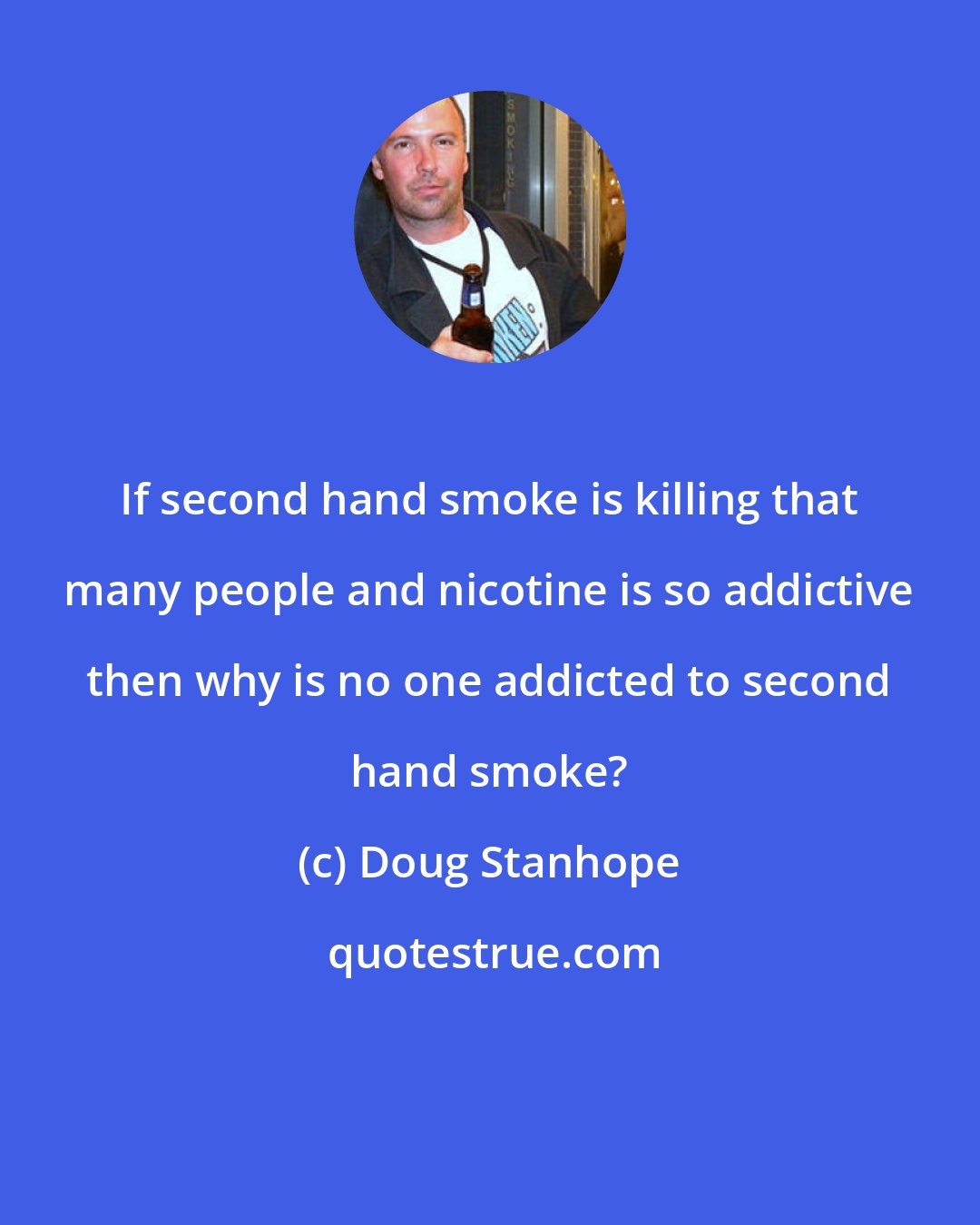 Doug Stanhope: If second hand smoke is killing that many people and nicotine is so addictive then why is no one addicted to second hand smoke?