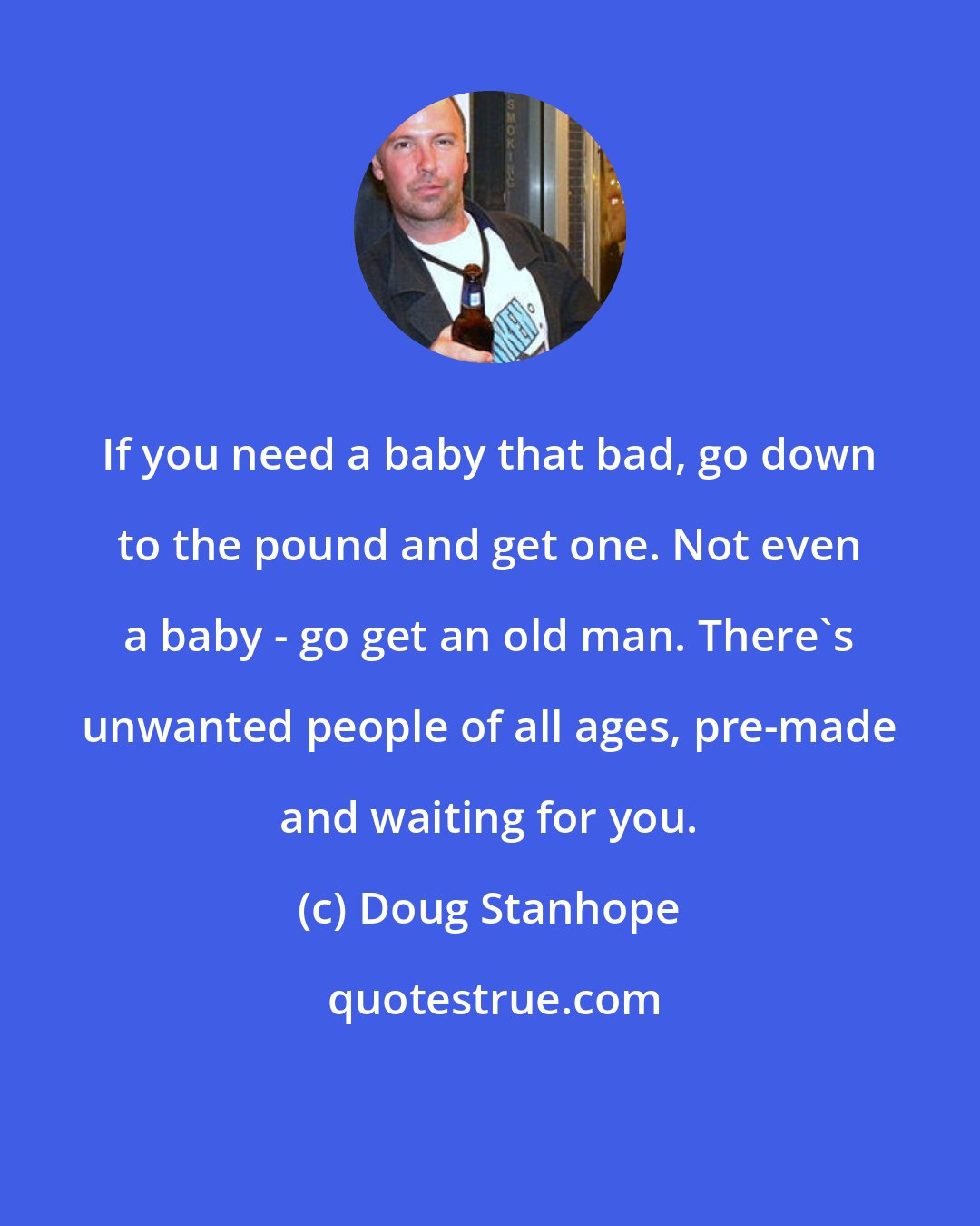 Doug Stanhope: If you need a baby that bad, go down to the pound and get one. Not even a baby - go get an old man. There's unwanted people of all ages, pre-made and waiting for you.