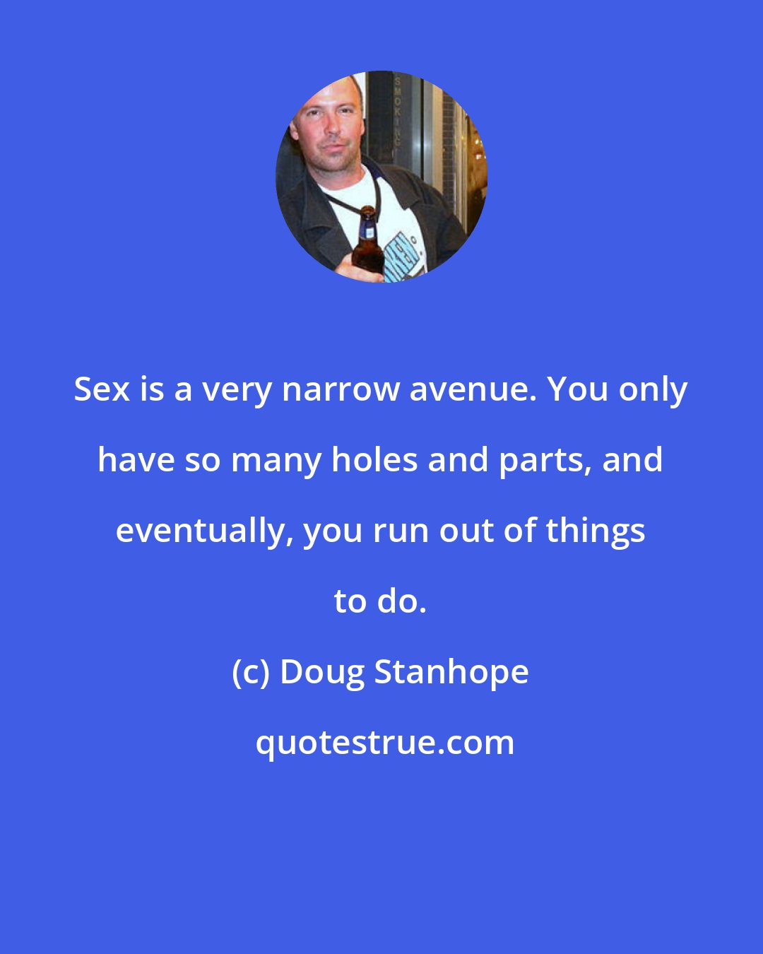 Doug Stanhope: Sex is a very narrow avenue. You only have so many holes and parts, and eventually, you run out of things to do.