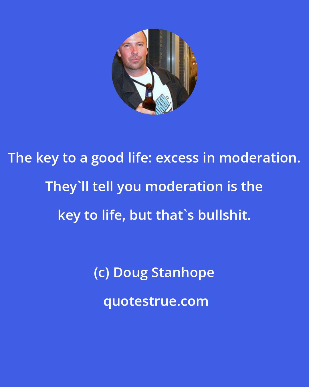 Doug Stanhope: The key to a good life: excess in moderation. They'll tell you moderation is the key to life, but that's bullshit.