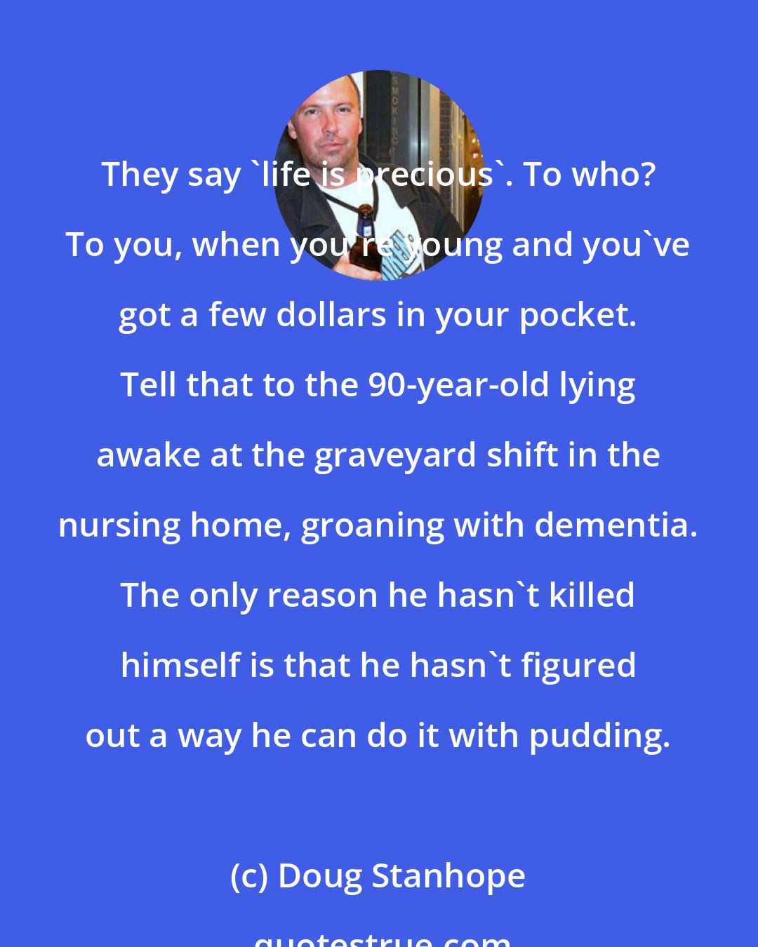 Doug Stanhope: They say 'life is precious'. To who? To you, when you're young and you've got a few dollars in your pocket. Tell that to the 90-year-old lying awake at the graveyard shift in the nursing home, groaning with dementia. The only reason he hasn't killed himself is that he hasn't figured out a way he can do it with pudding.