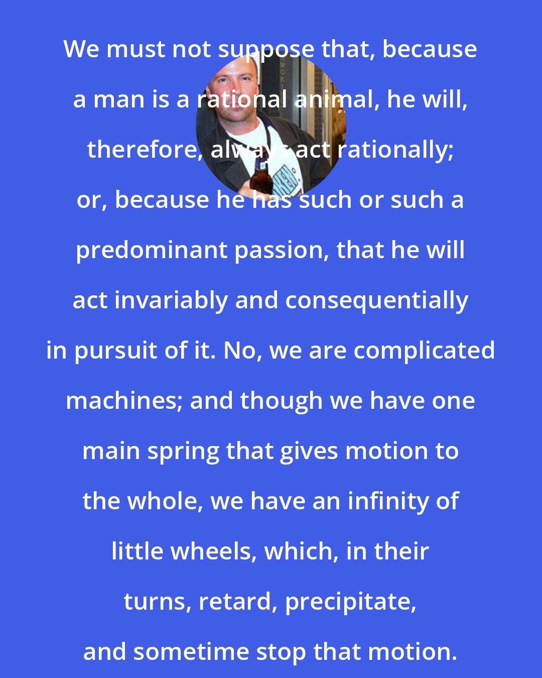 Doug Stanhope: We must not suppose that, because a man is a rational animal, he will, therefore, always act rationally; or, because he has such or such a predominant passion, that he will act invariably and consequentially in pursuit of it. No, we are complicated machines; and though we have one main spring that gives motion to the whole, we have an infinity of little wheels, which, in their turns, retard, precipitate, and sometime stop that motion.