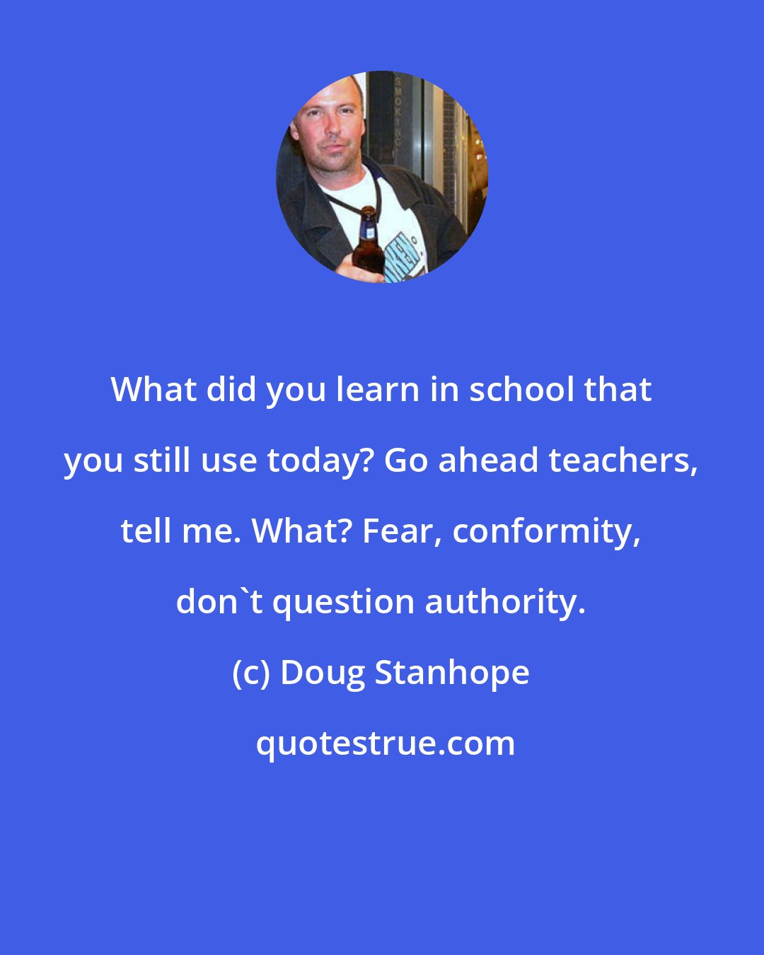 Doug Stanhope: What did you learn in school that you still use today? Go ahead teachers, tell me. What? Fear, conformity, don't question authority.