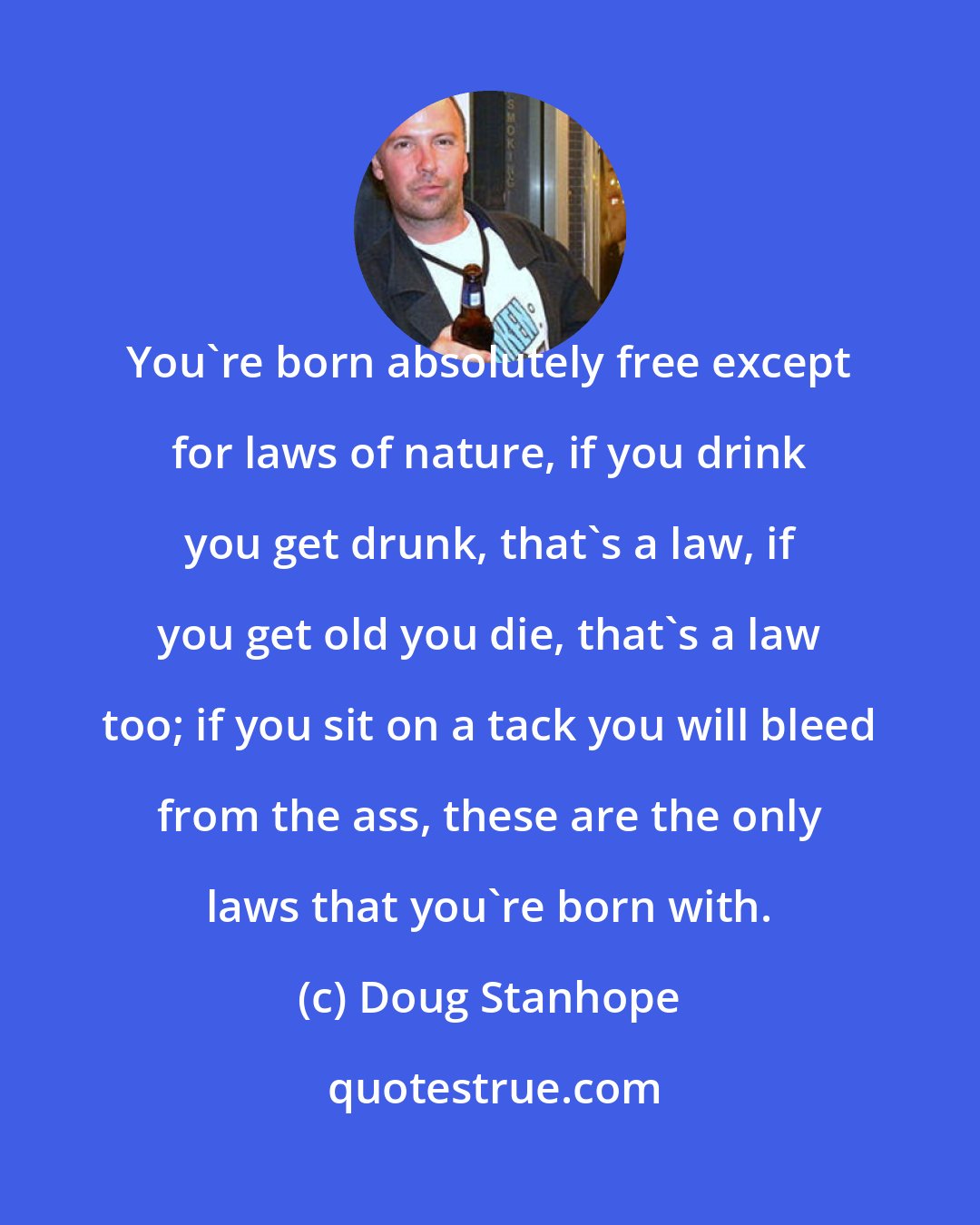 Doug Stanhope: You're born absolutely free except for laws of nature, if you drink you get drunk, that's a law, if you get old you die, that's a law too; if you sit on a tack you will bleed from the ass, these are the only laws that you're born with.