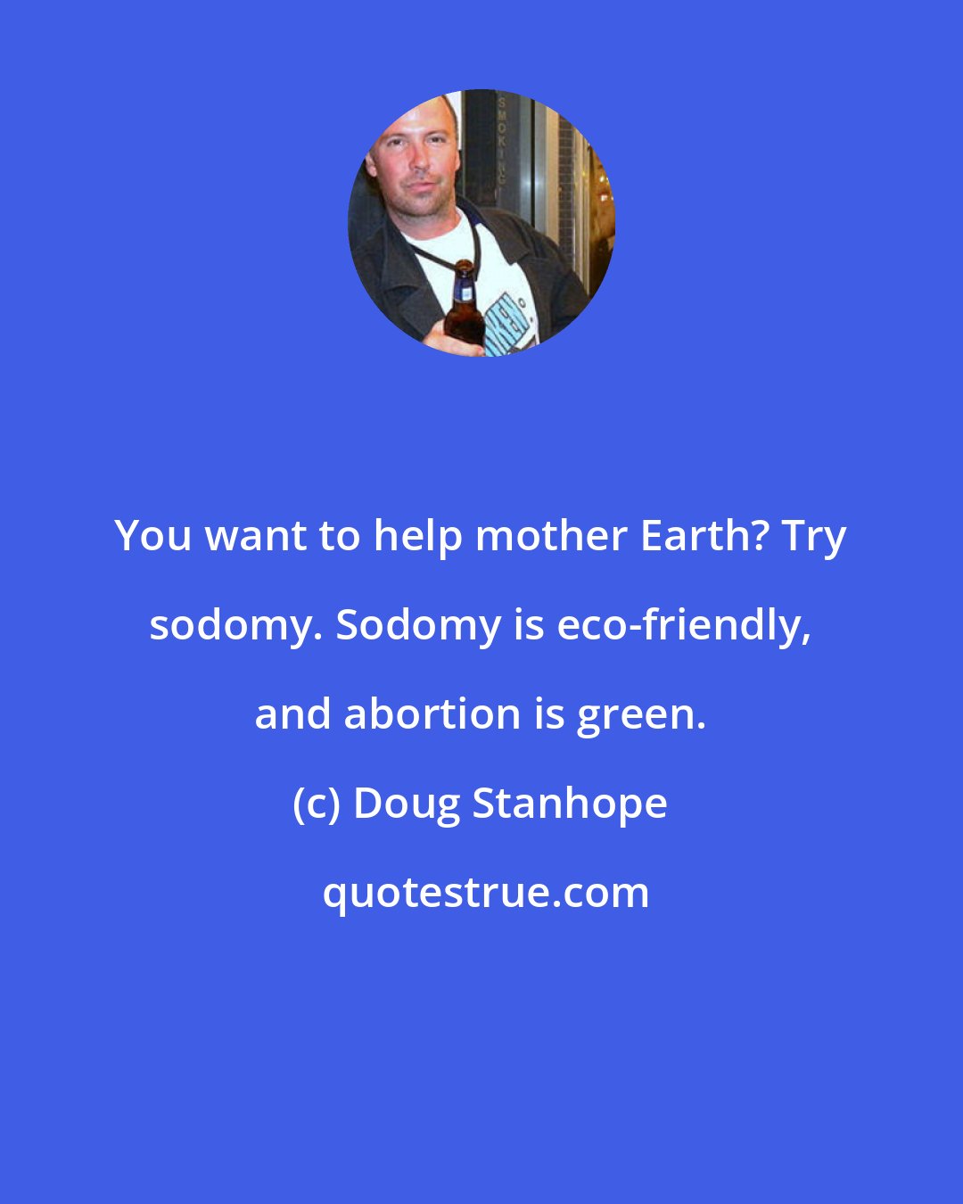 Doug Stanhope: You want to help mother Earth? Try sodomy. Sodomy is eco-friendly, and abortion is green.