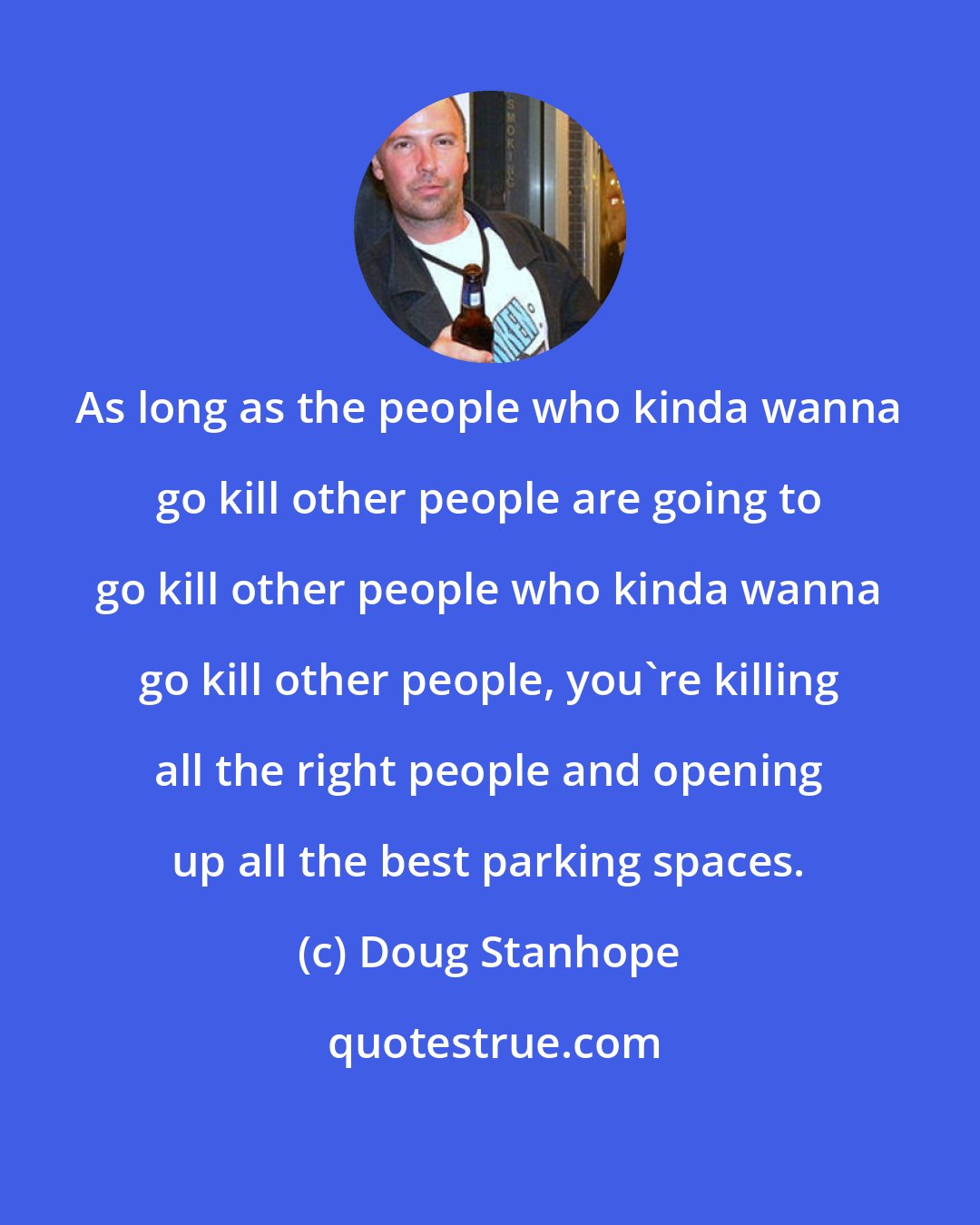 Doug Stanhope: As long as the people who kinda wanna go kill other people are going to go kill other people who kinda wanna go kill other people, you're killing all the right people and opening up all the best parking spaces.