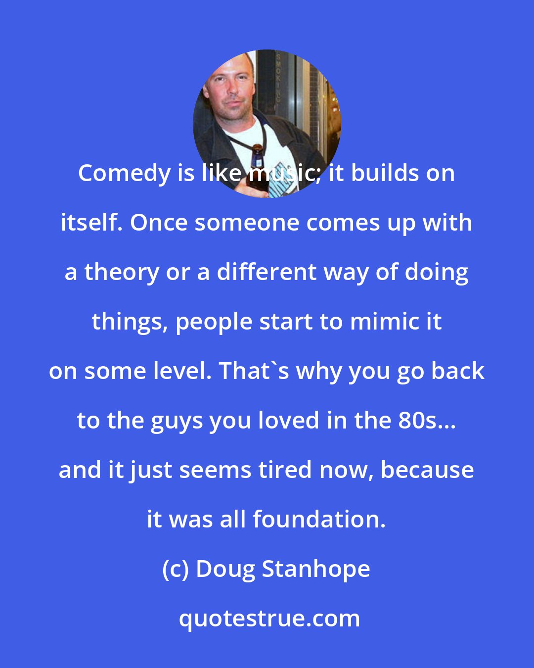 Doug Stanhope: Comedy is like music; it builds on itself. Once someone comes up with a theory or a different way of doing things, people start to mimic it on some level. That's why you go back to the guys you loved in the 80s... and it just seems tired now, because it was all foundation.