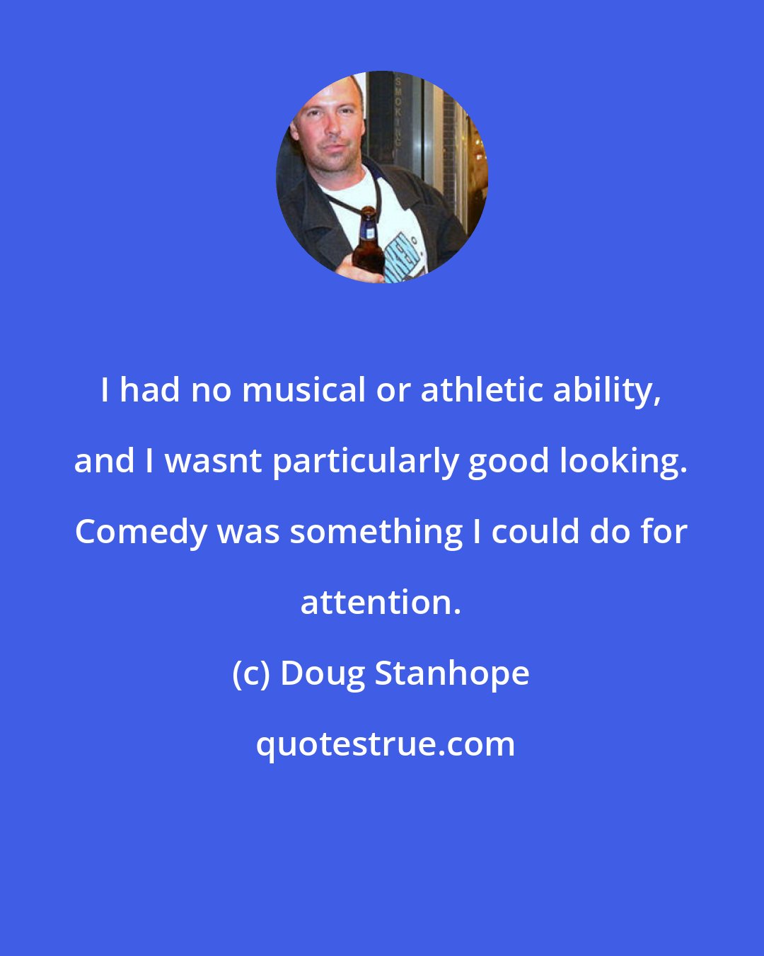 Doug Stanhope: I had no musical or athletic ability, and I wasnt particularly good looking. Comedy was something I could do for attention.