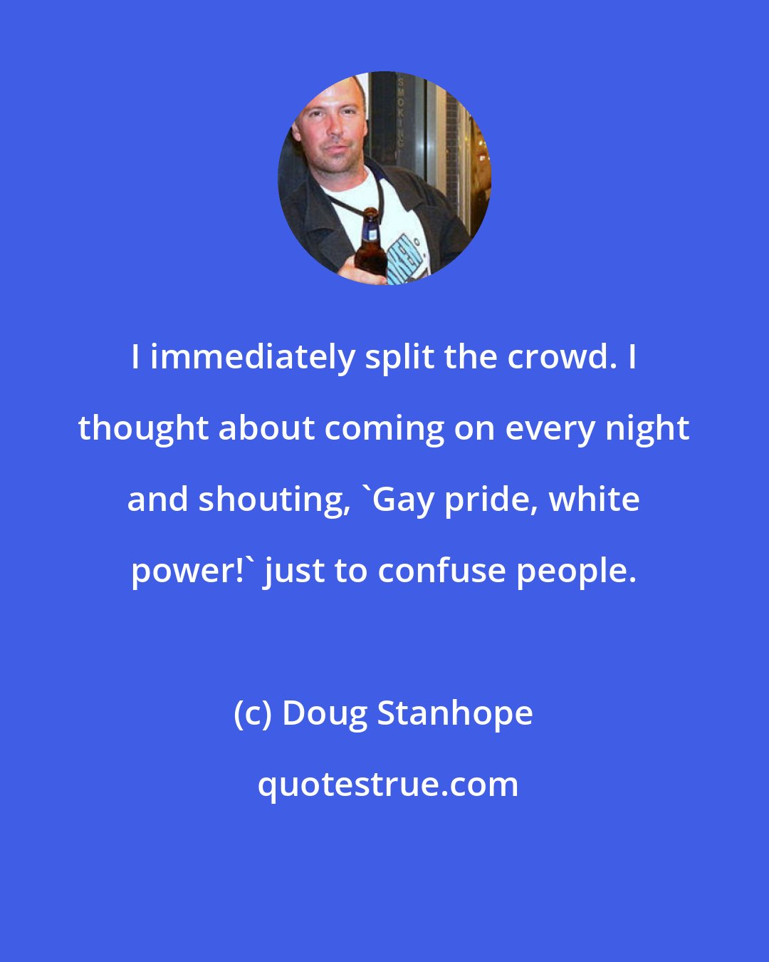 Doug Stanhope: I immediately split the crowd. I thought about coming on every night and shouting, 'Gay pride, white power!' just to confuse people.