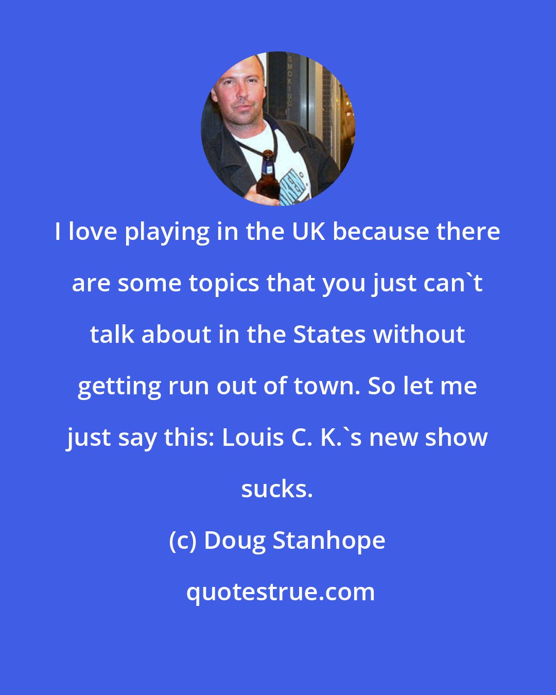 Doug Stanhope: I love playing in the UK because there are some topics that you just can't talk about in the States without getting run out of town. So let me just say this: Louis C. K.'s new show sucks.