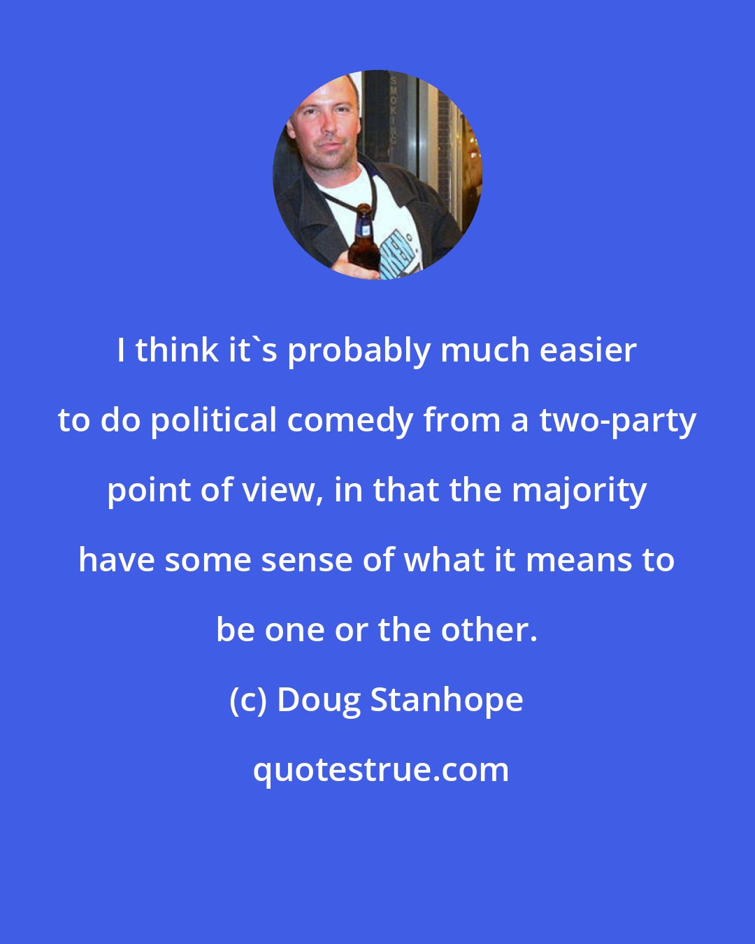 Doug Stanhope: I think it's probably much easier to do political comedy from a two-party point of view, in that the majority have some sense of what it means to be one or the other.
