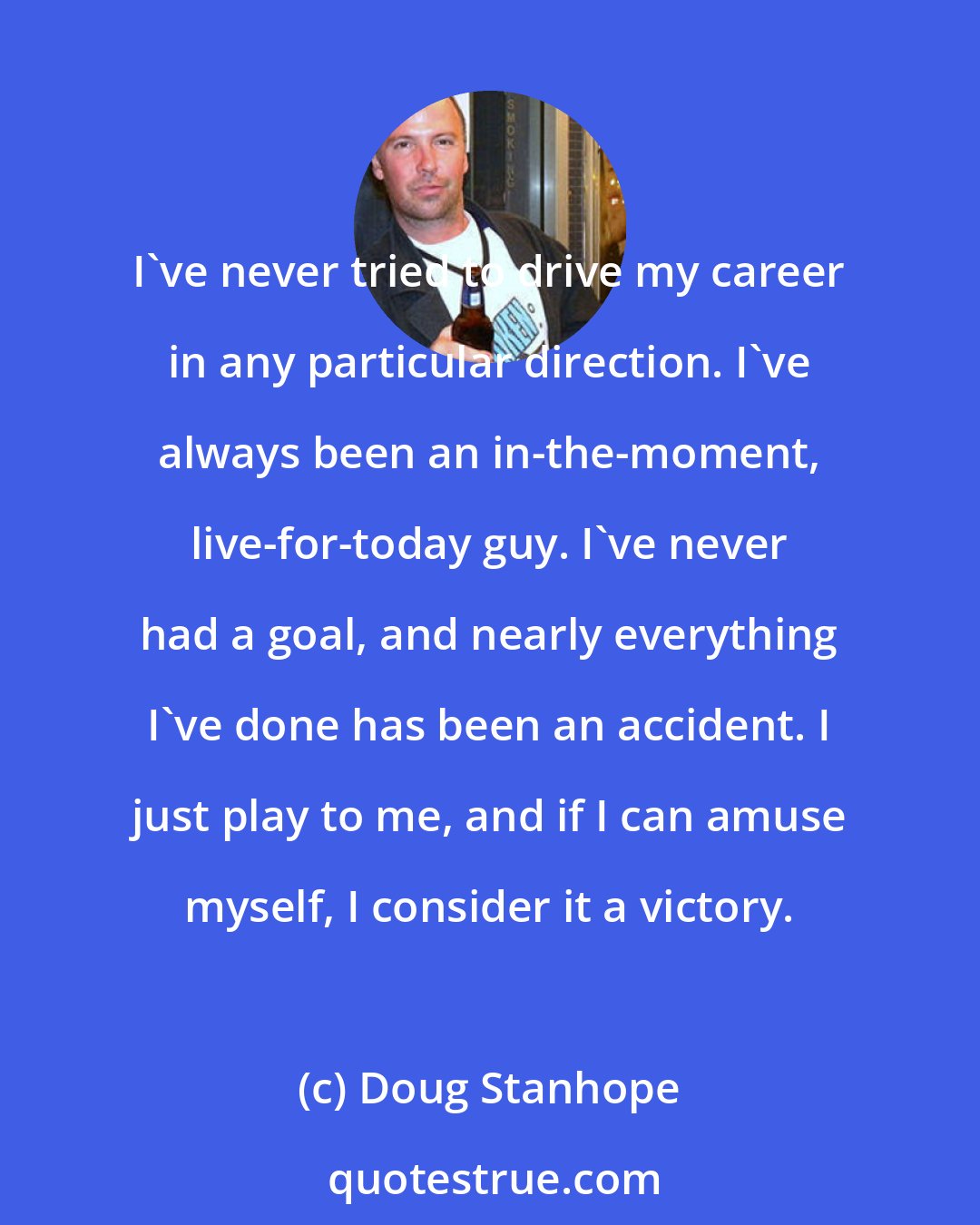 Doug Stanhope: I've never tried to drive my career in any particular direction. I've always been an in-the-moment, live-for-today guy. I've never had a goal, and nearly everything I've done has been an accident. I just play to me, and if I can amuse myself, I consider it a victory.