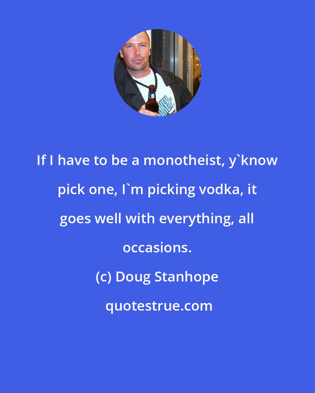 Doug Stanhope: If I have to be a monotheist, y'know pick one, I'm picking vodka, it goes well with everything, all occasions.