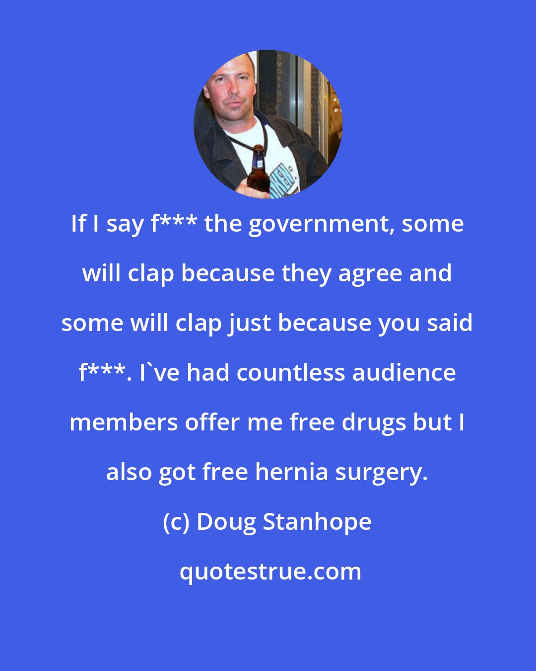 Doug Stanhope: If I say f*** the government, some will clap because they agree and some will clap just because you said f***. I've had countless audience members offer me free drugs but I also got free hernia surgery.