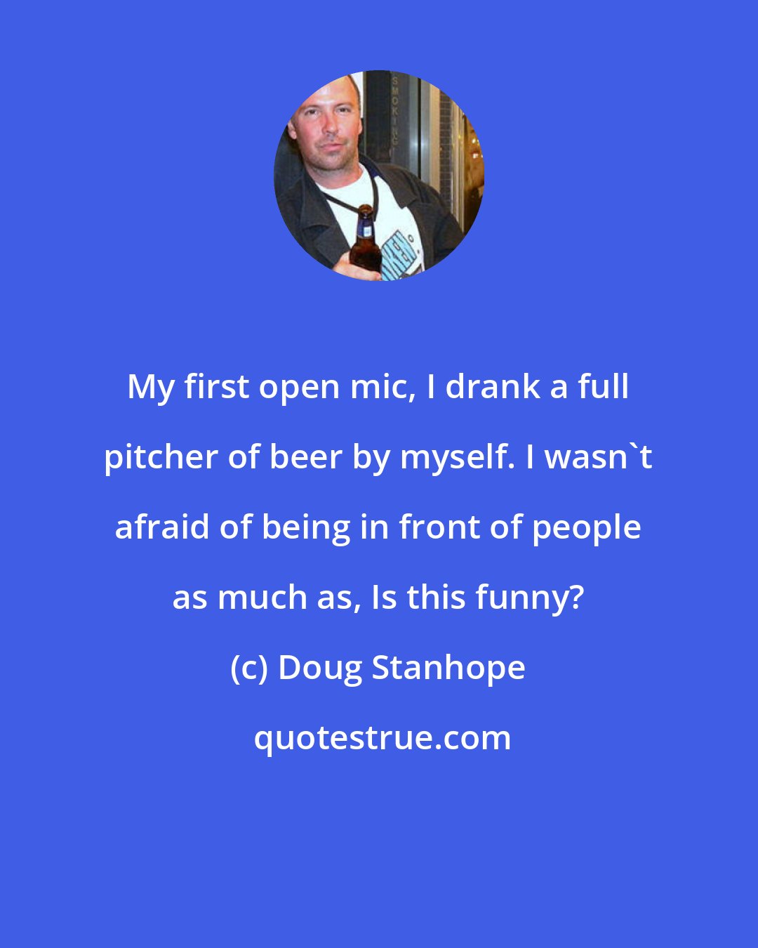 Doug Stanhope: My first open mic, I drank a full pitcher of beer by myself. I wasn't afraid of being in front of people as much as, Is this funny?