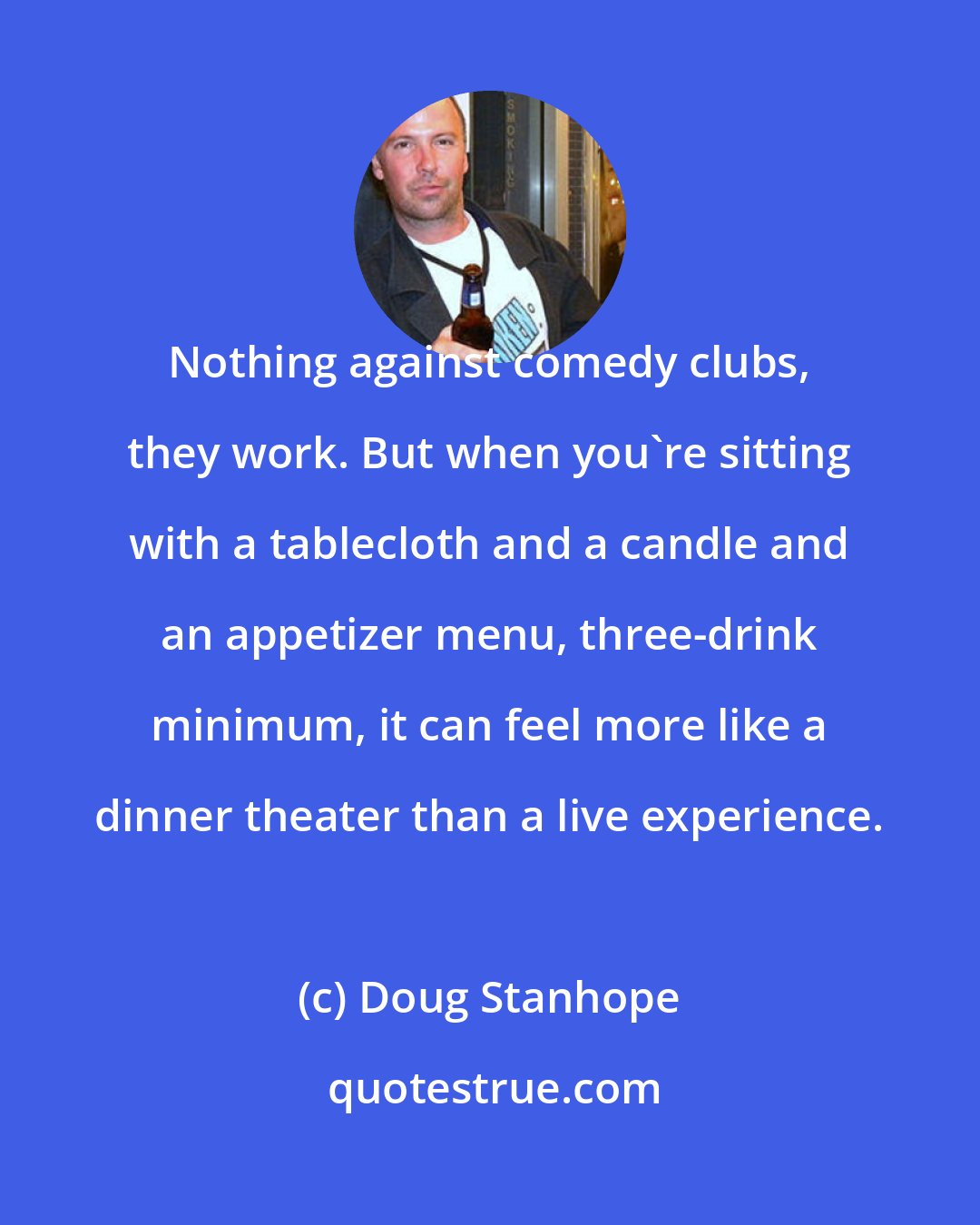 Doug Stanhope: Nothing against comedy clubs, they work. But when you're sitting with a tablecloth and a candle and an appetizer menu, three-drink minimum, it can feel more like a dinner theater than a live experience.