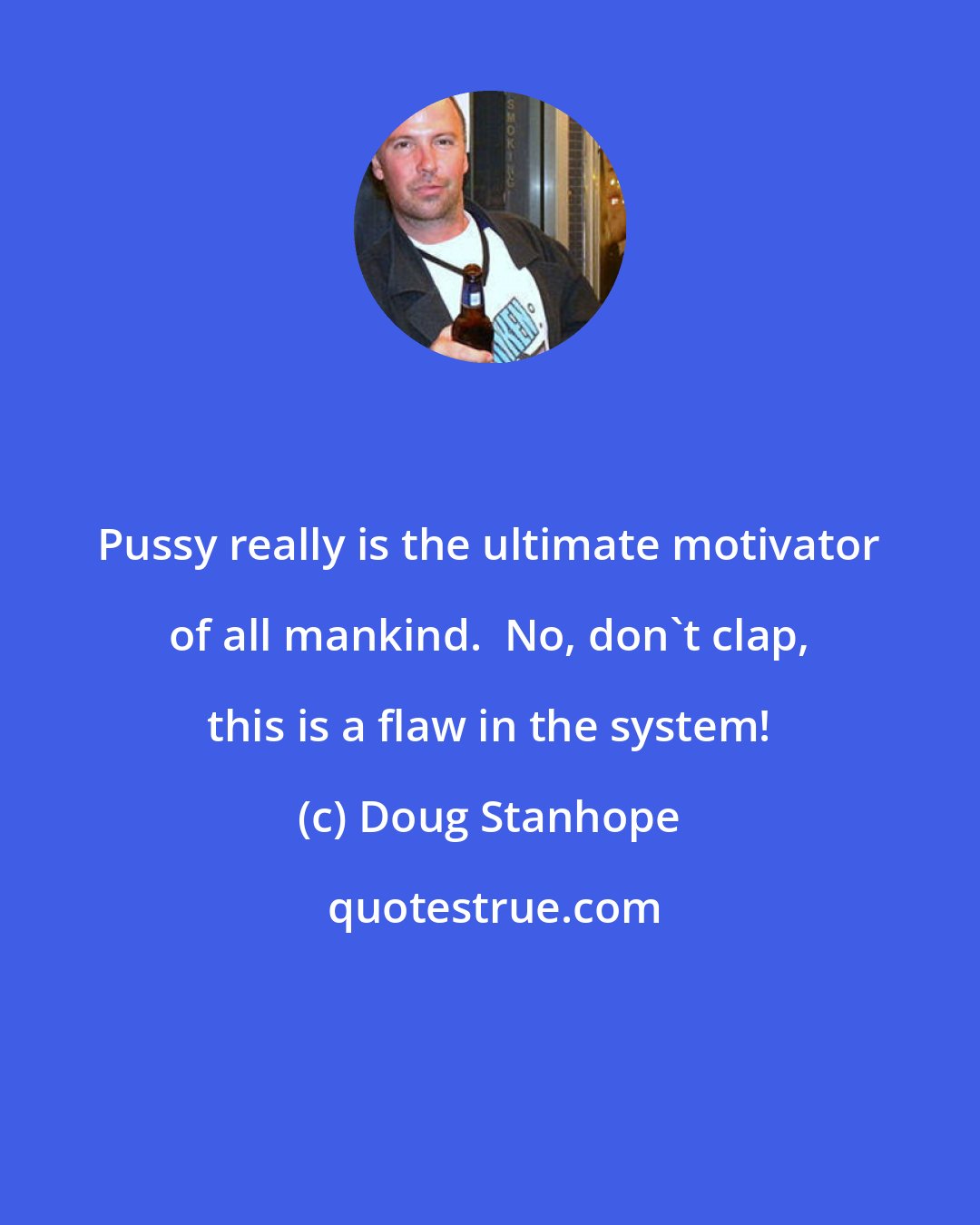 Doug Stanhope: Pussy really is the ultimate motivator of all mankind.  No, don't clap, this is a flaw in the system!