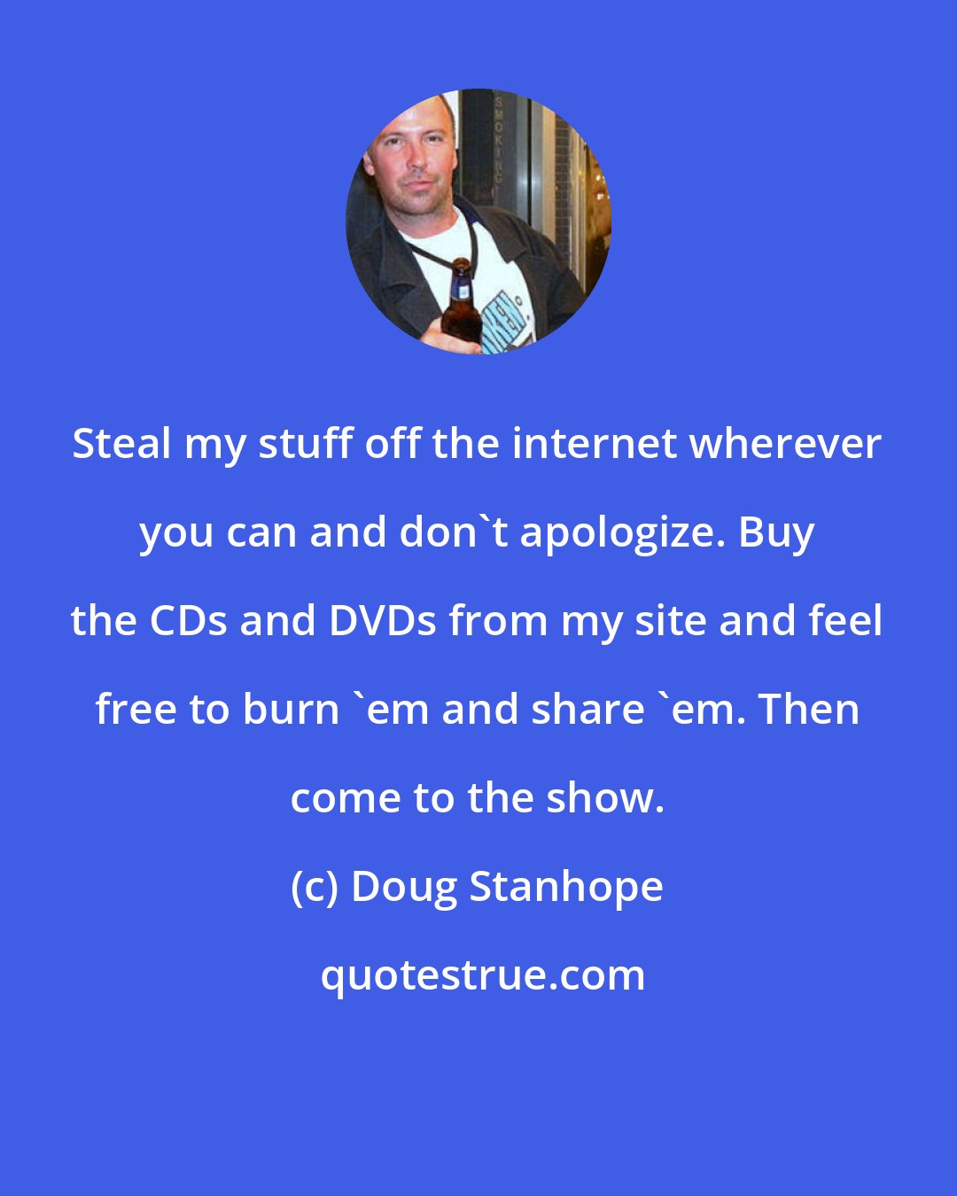 Doug Stanhope: Steal my stuff off the internet wherever you can and don't apologize. Buy the CDs and DVDs from my site and feel free to burn 'em and share 'em. Then come to the show.