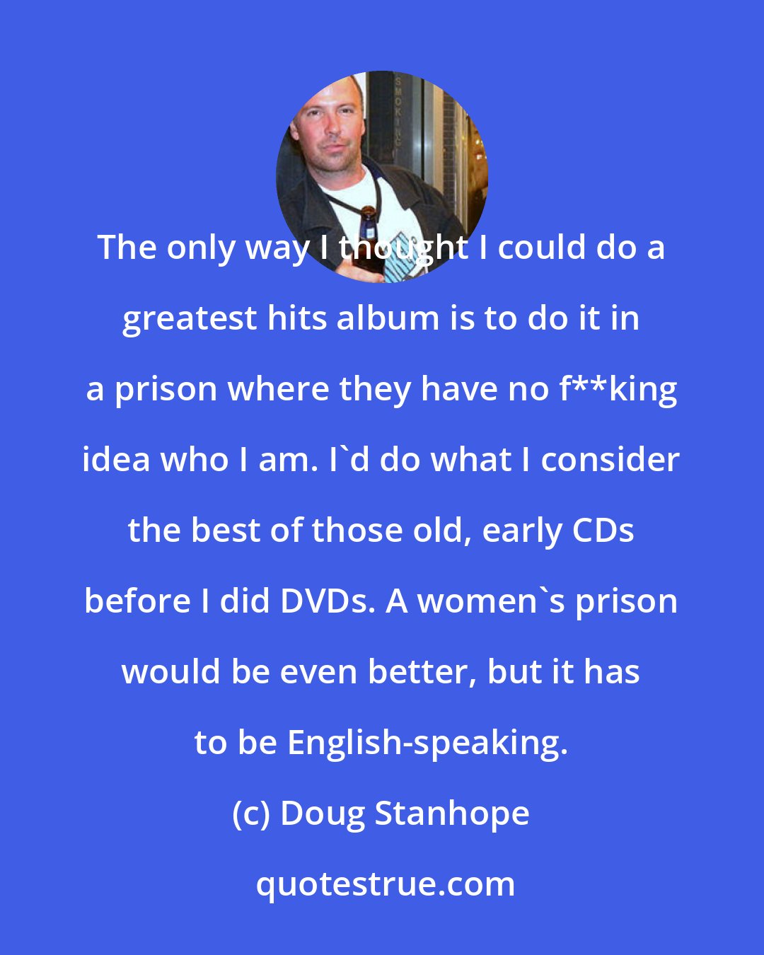 Doug Stanhope: The only way I thought I could do a greatest hits album is to do it in a prison where they have no f**king idea who I am. I'd do what I consider the best of those old, early CDs before I did DVDs. A women's prison would be even better, but it has to be English-speaking.