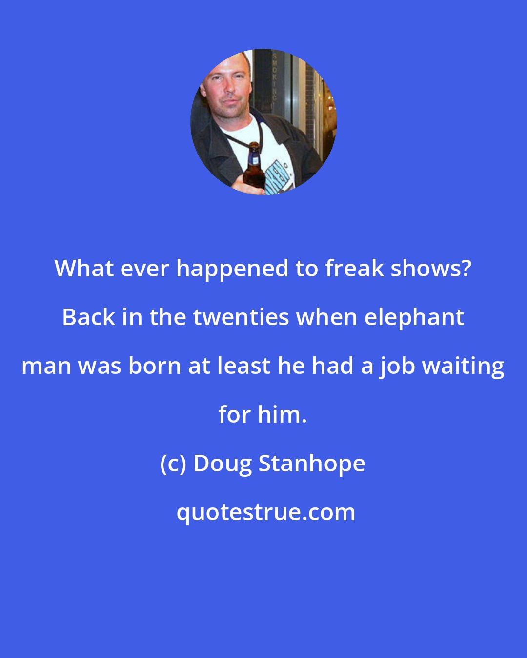 Doug Stanhope: What ever happened to freak shows? Back in the twenties when elephant man was born at least he had a job waiting for him.